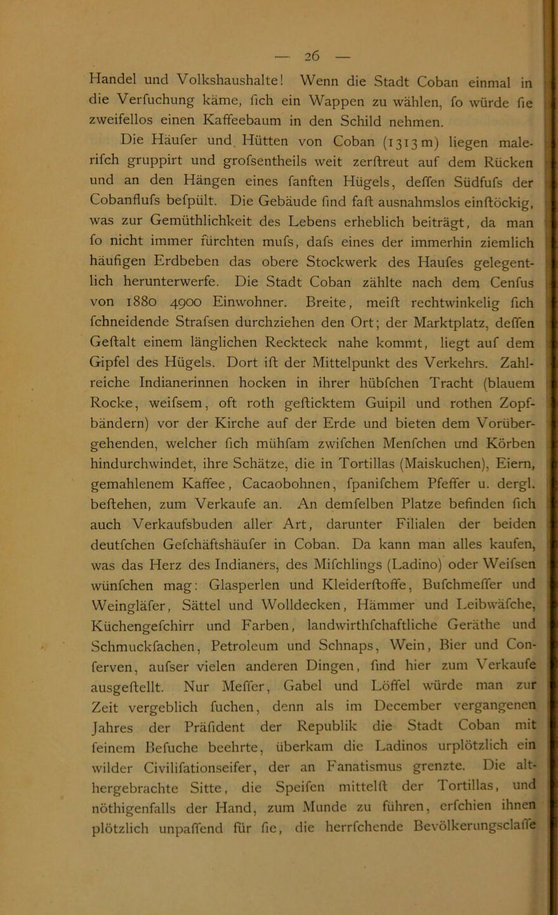 Handel und Volkshaushalte! Wenn die Stadt Coban einmal in die Verfuchung käme, fich ein Wappen zu wählen, fo würde fie zweifellos einen Kaffeebaum in den Schild nehmen. Die Häufer und Hütten von Coban (1313 m) liegen male- rifch gruppirt und grofsentheils weit zerflreut auf dem Rücken und an den Hängen eines fanften Hügels, deffen Südfufs der Cobanflufs befpült. Die Gebäude find faft ausnahmslos einflöckig, was zur Gemüthlichkeit des Lebens erheblich beiträgt, da man fo nicht immer fürchten mufs, dafs eines der immerhin ziemlich häufigen Erdbeben das obere Stockwerk des Haufes gelegent- lich herunterwerfe. Die Stadt Coban zählte nach dem Cenfus von 1880 4900 Einwohner. Breite, meifl rechtwinkelig fich fchneidende Strafsen durchziehen den Ort; der Marktplatz, deffen Geftalt einem länglichen Reckteck nahe kommt, liegt auf dem Gipfel des Hügels. Dort ift der Mittelpunkt des Verkehrs. Zahl- reiche Indianerinnen hocken in ihrer hübfchen Tracht (blauem Rocke, weifsem, oft roth geflicktem Guipil und rothen Zopf- bändern) vor der Kirche auf der Erde und bieten dem Vorüber- gehenden, welcher fich miihfam zwifchen Menfchen und Körben hindurchwindet, ihre Schätze, die in Tortillas (Maiskuchen), Eiern, gemahlenem Kaffee, Cacaobohnen, fpanifchem Pfeffer u. dergl. beftehen, zum Verkaufe an. An demfelben Platze befinden fich auch Verkaufsbuden aller Art, darunter Filialen der beiden deutfchen Gefchäftshäufer in Coban. Da kann man alles kaufen, was das Herz des Indianers, des Mifchlings (Ladino) oder Weifsen wünfchen mag: Glasperlen und Kleiderfloffe, Bufchmeffer und Weingläfer, Sättel und Wolldecken, Hämmer und Leibwäfche, Küchengefchirr und Farben, landwirtschaftliche Geräthe und Schmuckfachen, Petroleum und Schnaps, Wein, Bier und Con- ferven, aufser vielen anderen Dingen, find hier zum Verkaufe ausgeftellt. Nur Meffer, Gabel und Löffel würde man zur Zeit vergeblich fuchen, denn als im December vergangenen Jahres der Präfident der Republik die Stadt Coban mit feinem Befuche beehrte, überkam die Ladinos urplötzlich ein wilder Civilifationseifer, der an Fanatismus grenzte. Die alt- hergebrachte Sitte, die Speifen mittelfl der Tortillas, und nöthigenfalls der Hand, zum Munde zu führen, erfchien ihnen plötzlich unpaffend für fie, die herrfchende Bevölkerungsclaiie