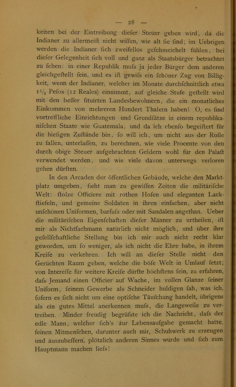 keiten bei der Eintreibung diefer Steuer geben wird, da die Indianer zu allermeift nicht wiffen, wie alt fie find; im Uebrigen werden die Indianer fich zweifellos gefchmeichelt fühlen, bei diefer Gelegenheit fich voll und ganz als Staatsbürger betrachtet zu fehen: in einer Republik mufs ja jeder Bürger dem anderen gleichgeftellt fein, und es ift gewifs ein fchöner Zug von Billig- keit, wenn der Indianer, welcher im Monate durchfchnittlich etwa 1V2 Pefos (12 Reales) einnimmt, auf gleiche Stufe geftellt wird mit den beffer fituirten Landesbewohnern, die ein monatliches Einkommen von mehreren Hundert Thalern haben! O, es find vortreffliche Einrichtungen und Grundfätze in einem republika- nifchen Staate wie Guatemala, und da ich ebenfo begeifhert für die hiefigen Zuftände bin, fo will ich, um nicht aus der Rolle zu fallen, unterlaffen, zu berechnen, wie viele Procente von den durch obige Steuer aufgebrachten Geldern wohl für den Palaft verwendet werden, und wie viele davon unterwegs verloren gehen dürften. In den Arcaden der öffentlichen Gebäude, welche den Markt- platz umgeben, fieht man zu gewiffen Zeiten die militärifche Welt: ftolze Officiere mit rothen Hofen und eleganten Lack- ftiefeln, und gemeine Soldaten in ihren einfachen, aber nicht unfchönen Uniformen, barfufs oder mit Sandalen angethan. Ueber die militärifchen Eigenfchaften diefer Männer zu urtheilen, ift mir als Nichtfachmann natürlich nicht möglich, und über ihre gefellfchaftliche Stellung bin ich mir auch nicht recht klar geworden, um fo weniger, als ich nicht die Ehre habe, in ihrem Kreife zu verkehren. Ich will an diefer Stelle nicht den Gerüchten Raum geben, welche die böfe Welt in Umlauf fetzt; von Intereffe für weitere Kreife dürfte höchftens fein, zu erfahren, dafs Jemand einen Officier auf Wache, im vollen Glanze feiner Uniform, feinem Gewerbe als Schneider huldigen fah, was ich, fofern es fich nicht um eine optifche Täufchung handelt, übrigens als ein gutes Mittel anerkennen mufs, die Langeweile zu ver- treiben. Minder freudig begrüfste ich die Nachricht, dafs der edle Mann, welcher fich’s zur Lebensaufgabe gemacht hatte, feinen Mitmenfchen, darunter auch mir, Schuhwerk zu erzeugen und auszubeffern, plötzlich anderen Sinnes wurde und fich zum Hauptmann machen liefs!