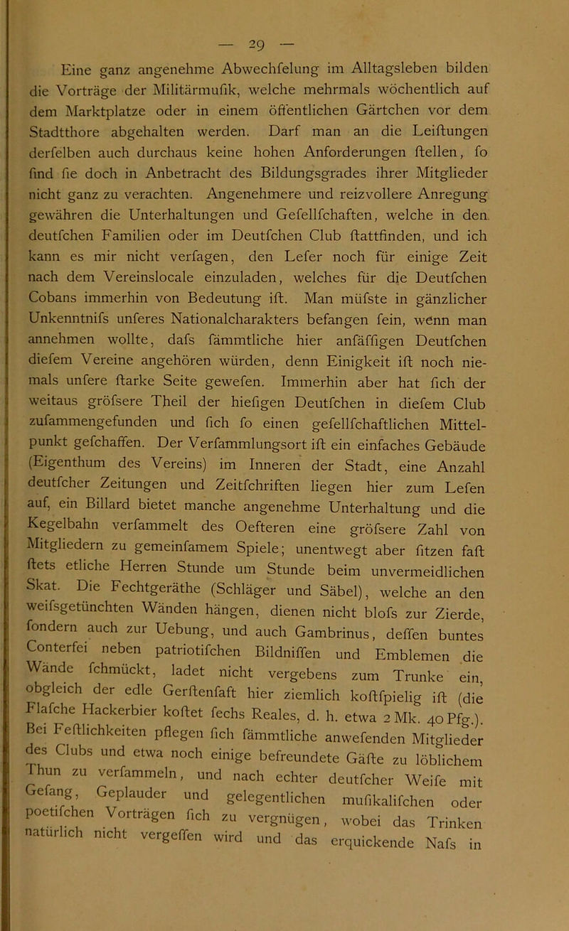 Eine ganz angenehme Abwechfelung im Alltagsleben bilden die Vorträge der Militärmufik, welche mehrmals wöchentlich auf dem Marktplatze oder in einem öffentlichen Gärtchen vor dem Stadtthore abgehalten werden. Darf man an die Leiftungen derfelben auch durchaus keine hohen Anforderungen ftellen, fo find fie doch in Anbetracht des Bildungsgrades ihrer Mitglieder nicht ganz zu verachten. Angenehmere und reizvollere Anregung gewähren die Unterhaltungen und Gefellfchaften, welche in den. deutfchen Familien oder im Deutfchen Club ftattfinden, und ich kann es mir nicht vertagen, den Lefer noch für einige Zeit nach dem Vereinslocale einzuladen, welches für die Deutfchen Cobans immerhin von Bedeutung ift. Man miifste in gänzlicher Unkenntnifs unteres Nationalcharakters befangen fein, wenn man annehmen wollte, dafs fämmtliche hier anfäffigen Deutfchen diefem Vereine angehören würden, denn Einigkeit ift noch nie- mals untere ftarke Seite gewefen. Immerhin aber hat fich der weitaus gröfsere Theil der hiefigen Deutfchen in diefem Club zufammengefunden und fich fo einen gefellfchaftlichen Mittel- punkt gefchafifen. Der Verfammlungsort ift ein einfaches Gebäude (Eigenthum des Vereins) im Inneren der Stadt, eine Anzahl deutfcher Zeitungen und Zeitfchriften liegen hier zum Lefen auf, ein Billard bietet manche angenehme Unterhaltung und die Kegelbahn verfammelt des Oefteren eine gröfsere Zahl von Mitgliedern zu gemeinfamem Spiele; unentwegt aber fitzen faft ftets etliche Herren Stunde um Stunde beim unvermeidlichen Skat. Die Fechtgeräthe (Schläger und Säbel), welche an den weifsgetünchten Wänden hängen, dienen nicht blofs zur Zierde, fondern auch zur Uebung, und auch Gambrinus, deffen buntes Conterfei neben patriotifchen Bildniffen und Emblemen die Wände fchmuckt, ladet nicht vergebens zum Trünke ein, obgleich der edle Gerftenfaft hier ziemlich koftfpielig ift (die Flafche Hackerbier koftet fechs Reales, d. h. etwa 2Mk. 4oPfo-.). Bei Fefthchkeiten pflegen fleh fämmtliche anwefenden Mitglieder des Clubs und etwa noch einige befreundete Gälte zu löblichem hun zu verfammeln, und nach echter deutfcher Weife mit e ang Geplauder und gelegentlichen mufikalifchen oder poeti chen Vorträgen fleh zu vergnügen, wobei das Trinken natürlich nicht vergeffen wird und das erquickende Nafs in