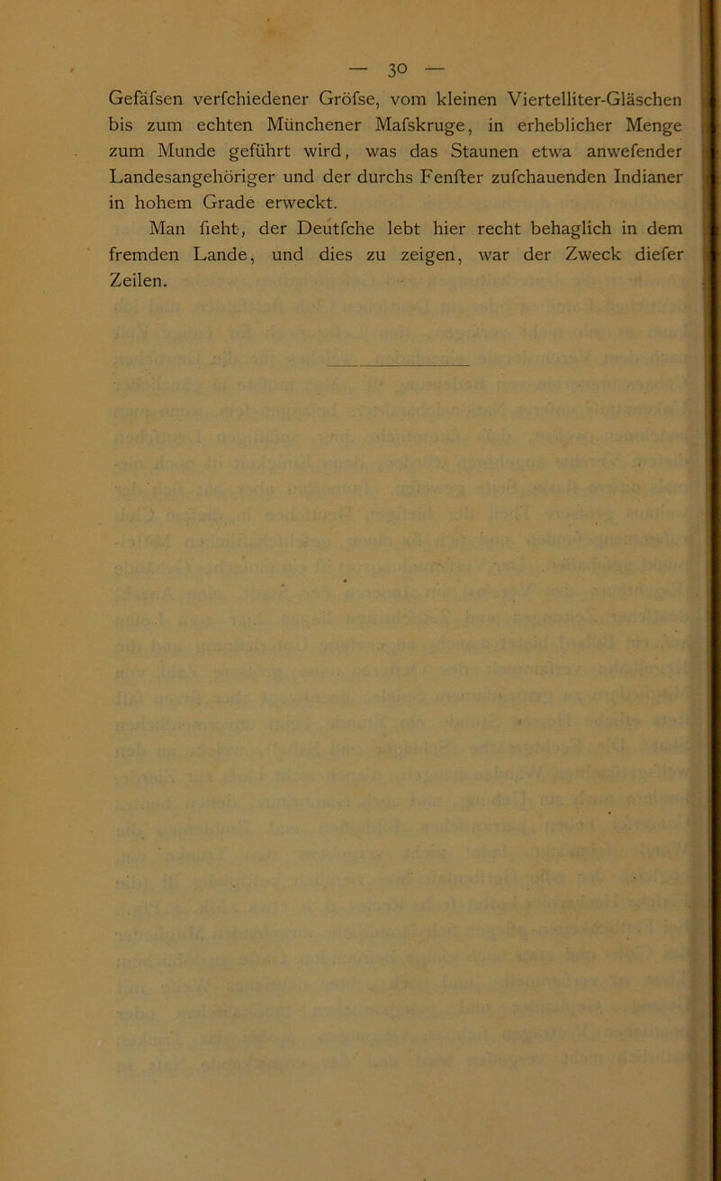 Gefafsen verfchiedener Gröfse, vom kleinen Viertelliter-Gläschen bis zum echten Münchener Mafskruge, in erheblicher Menge zum Munde geführt wird, was das Staunen etwa anwefender Landesangehöriger und der durchs Fenfter zufchauenden Indianer in hohem Grade erweckt. Man fieht, der Deutfche lebt hier recht behaglich in dem fremden Lande, und dies zu zeigen, war der Zweck diefer Zeilen.