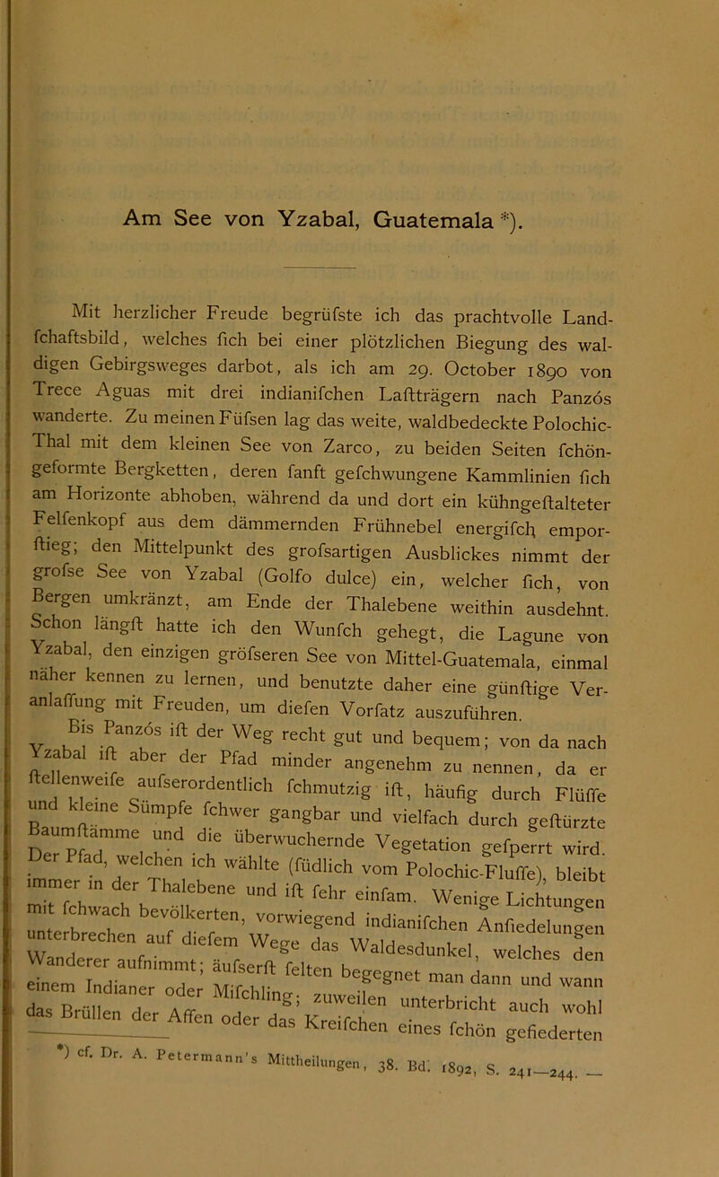 Am See von Yzabal, Guatemala*). Mit herzlicher Freude begrüfste ich das prachtvolle Land- fchaftsbild, welches fich bei einer plötzlichen Biegung des wal- digen Gebirgsweges darbot, als ich am 29. October 1890 von Trece Aguas mit drei indianifchen Laftträgern nach Panzös wanderte. Zu meinen Füfsen lag das weite, waldbedeckte Polochic- Thal mit dem kleinen See von Zarco, zu beiden Seiten fchön- geformte Bergketten, deren fanft gefchwungene Kammlinien fich am Horizonte abhoben, während da und dort ein kühngeftalteter Felfenkopf aus dem dämmernden Frühnebel energifch empor- ftieg; den Mittelpunkt des grofsartigen Ausblickes nimmt der grofse See von Yzabal (Golfo dulce) ein, welcher fich, von Bergen umkränzt, am Ende der Thalebene weithin ausdehnt Schon Iängrt hatte ich den Wunfch gehegt, die Lagune von Yzabal, den einzigen gröfseren See von Mittel-Guatemala, einmal naher kennen zu lernen, und benutzte daher eine günftige Ver- anlagung mit Freuden, um diefen Vorfatz auszuführen. V l!7 -nanlÖS 1(1 der Weg redlt gUt Und be<luem 1 von da ’»ch zabal ift aber der Pfad minder angenehm zu nennen, da er Menwe'fe aufserordentlich fchmutzig ift, häufig durch Flüffe und kleine Sumpfe fchwer gangbar und vielfach durch geftürzte Der Ha7me, T T Überwuche™de Vegetation gefperrt wird, immerhin'der Thaleben7un<i ift^fehr1 eI7nü0W^^7chtungen •) cf. De A. Petermann’s Mit,heilu„g,n, .8, Bd; ^ g ^ _