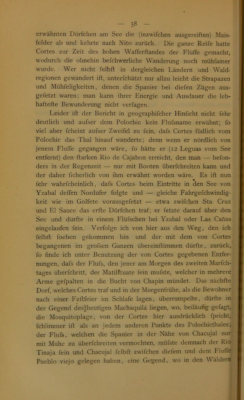 erwähnten Dörfchen am See die (inzwifchen ausgereiften) Mais- felder ab und kehrte nach Nito zurück. Die ganze Reife hatte Cortes zur Zeit des hohen Wafferftandes der Flüffe gemacht, wodurch die ohnehin befchwerliche Wanderung noch mühfamer wurde. Wer nicht felbft in dergleichen Ländern und Wald- regionen gewandert ift, unterfchätzt nur allzu leicht die Strapazen und Mühfeligkeiten, denen die Spanier bei diefen Zügen aus- gefetzt waren; man kann ihrer Energie und Ausdauer die leb- haftefte Bewunderung nicht verfagen. Leider ift der Bericht in geographifcher Hinficht nicht fehr deutlich und aufser dem Polochic kein Flufsname erwähnt; fo viel aber fcheint aufser Zweifel zu fein, dafs Cortes füdlich vom Polochic das Thal hinauf wanderte; denn wenn er nördlich von jenem Fluffe gegangen wäre, fo hätte er (12 Leguas vom See entfernt) den ftarken Rio de Cajabon erreicht, den man — befon- ders in der Regenzeit — nur mit Booten überfchreiten kann und der daher ficherlich von ihm erwähnt worden wäre. Es ift nun fehr wahrfcheinlich, dafs Cortes beim Eintritte in den See von Yzabal deffen Nordufer folgte und — gleiche Fahrgefchwindig- keit wie im Golfete vorausgefetzt — etwa zwifchen Sta. Cruz und El Sauce das erfte Dörfchen traf; er fetzte darauf über den See und dürfte in einem Flüfschen bei Yzabal oder Las Canas eingelaufen fein. Verfolge ich von hier aus den Weg, den ich felbft foeben gekommen bin und der mit dem von Cortes begangenen im grofsen Ganzen übereinftimmen dürfte, zurück, fo finde ich unter Benutzung der von Cortes gegebenen Entfer- nungen, dafs der Flufs, den jener am Morgen des zweiten Marfch- tages überfchritt, der Matilfcuate fein mufste, welcher in mehrere Arme gefpalten in die Bucht von Chapin mündet. Das nächfte Dorf, welches Cortes traf und in der Morgenfrühe, als die Bewohner nach einer Feftfeier im Schlafe lagen, überrumpelte, dürfte in der Gegend des|heutigen Machaquilä liegen, wo, beiläufig gefagt, die Mosquitoplage, von der Cortes hier ausdrücklich fpricht, fchlimmer ift als an jedem anderen Punkte des Polochicthaies; der Flufs, welchen die Spanier in der Nähe von Chacujal nur mit Mühe zu überfchreiten vermochten, müfste demnach der Rio Tinaja fein und Chacujal felbft zwifchen diefem und dem Fluffe Pueblo viejo gelegen haben, eine Gegend, wo in den Wäldern