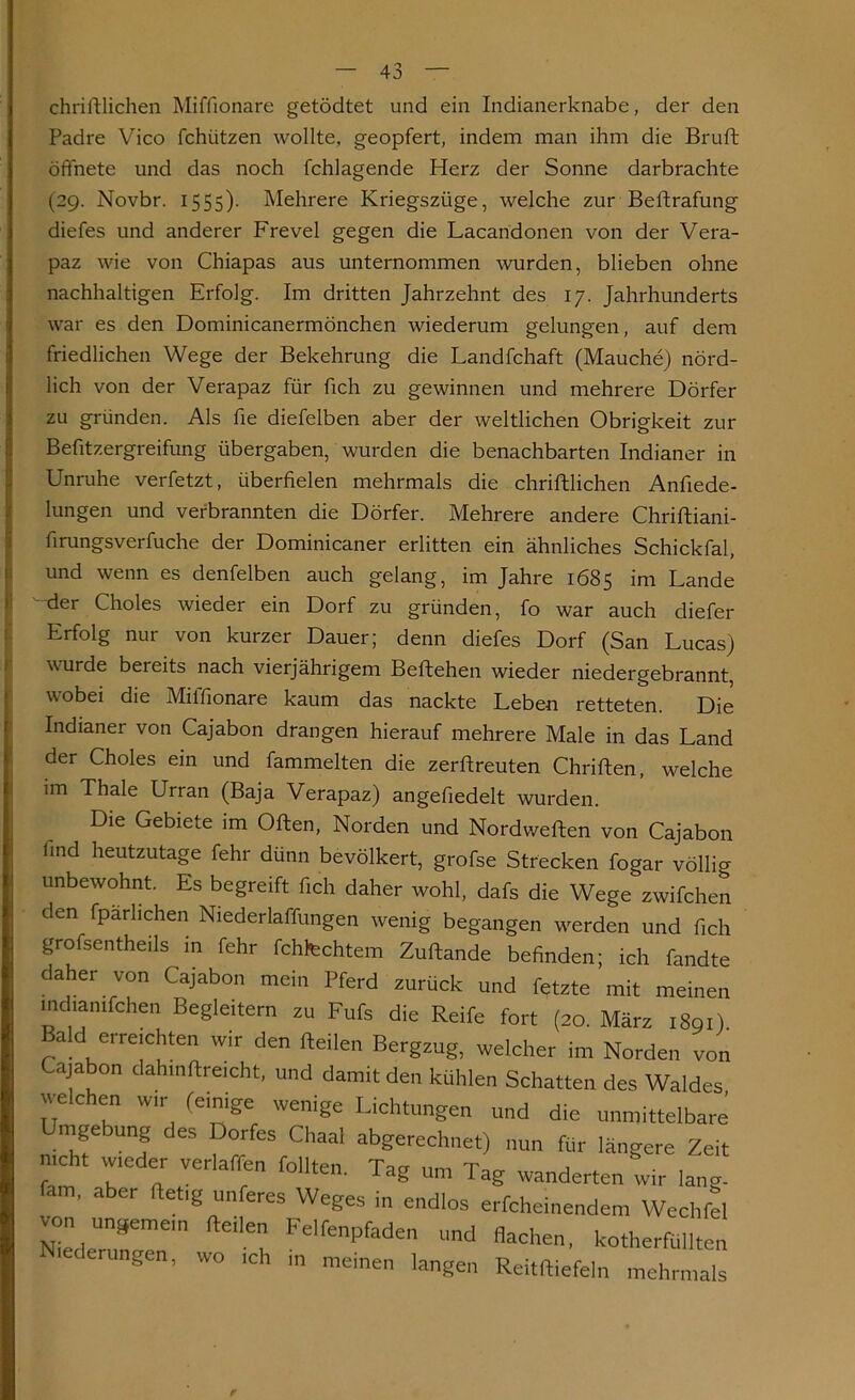 chriftlichen Miffionare getödtet und ein Indianerknabe, der den Padre Vico fchützen wollte, geopfert, indem man ihm die Bruft öffnete und das noch fchlagende Herz der Sonne darbrachte (29. Novbr. 1555). Mehrere Kriegszüge, welche zur Beftrafung diefes und anderer Frevel gegen die Lacandonen von der Vera- paz wie von Chiapas aus unternommen Avurden, blieben ohne nachhaltigen Erfolg. Im dritten Jahrzehnt des 17. Jahrhunderts \vrar es den Dominicanermönchen Aviederum gelungen, auf dem friedlichen Wege der Bekehrung die Landfchaft (Mauche) nörd- lich von der Verapaz für fich zu gewinnen und mehrere Dörfer zu gründen. Als fie diefelben aber der Aveltlichen Obrigkeit zur Befitzergreifung übergaben, wurden die benachbarten Indianer in Unruhe verfetzt, überfielen mehrmals die chriftlichen Anfiede- lungen und verbrannten die Dörfer. Mehrere andere Chriftiani- firungsverfuche der Dominicaner erlitten ein ähnliches Schickfal, und wenn es denfelben auch gelang, im Jahre 1685 im Lande der Choles wieder ein Dorf zu gründen, fo war auch diefer Erfolg nur von kurzer Dauer; denn diefes Dorf (San Lucas) A\urde bereits nach vierjährigem Beftehen wieder niedergebrannt, Avobei die Miffionare kaum das nackte Leben retteten. Die Indianer von Cajabon drangen hierauf mehrere Male in das Land der Choles ein und fammelten die zerftreuten Chriften, welche im Thale Urran (Baja Verapaz) angefiedelt wurden. Die Gebiete im Olten, Norden und Nordwelten von Cajabon find heutzutage fehr dünn bevölkert, grofse Strecken fogar völlig unbewohnt. Es begreift fich daher wohl, dafs die Wege zwifchen den fparhchen Niederlaffungen Avenig begangen werden und fich grofsentheils in fehr fchtechtem Zuftande befinden; ich fandte daher von Cajabon mein Pferd zurück und fetzte mit meinen indianifchen Begleitern zu Fufs die Reife fort (20. März 1891) Bald erreichten wir den Heilen Bergzug, welcher im Norden von ajabon dahinftreicht, und damit den kühlen Schatten des Waldes welchen wir (einige wenige Lichtungen und die unmittelbare Umgebung des Dorfes Chaal abgerechnet) nun für längere Zeit mcht wieder verlaffen feilten. Tag um Tag änderten wir lang- ’ aber ftetlg unferes WeSes ^ endlos erfcheinendem Wechfel von ungemein Heilen Felfenpfaden und flachen, kotherfüllten cerungen, wo ich ,n meinen langen Reitftiefeln mehrmals