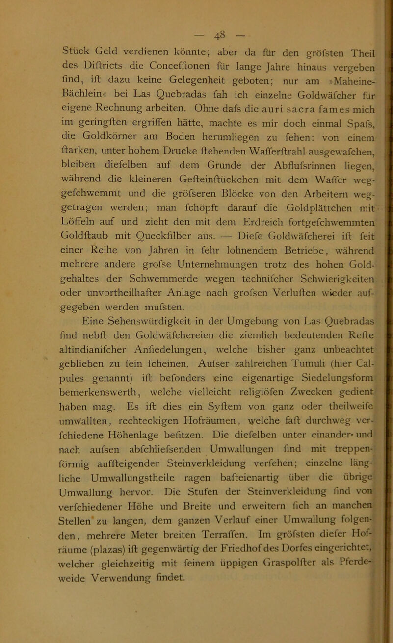 Stück Geld verdienen könnte; aber da für den gröfsten Theil des Didricts die Conceffionen für lange Jahre hinaus vergeben find, ift dazu keine Gelegenheit geboten; nur am .'>Maheine- Bächlein« bei Las Quebradas fah ich einzelne Goldwäfcher für eigene Rechnung arbeiten. Ohne dafs die auri sacra fames mich im geringden ergriffen hätte, machte es mir doch einmal Spafs, die Goldkörner am Boden herumliegen zu fehen: von einem ftarken, unter hohem Drucke flehenden Wafferflrahl ausgewafchen, bleiben diefelben auf dem Grunde der Abflufsrinnen liegen, während die kleineren Gefteinftiickchen mit dem Waffer weg- gefchwemmt und die gröfseren Blöcke von den Arbeitern weg- getragen werden; man fchöpft darauf die Goldplättchen mit Löffeln auf und zieht den mit dem Erdreich fortgefchwemmten j Goldflaub mit Queckfilber aus. — Diefe Goldwäfcherei ift feit einer Reihe von Jahren in fehr lohnendem Betriebe, während mehrere andere grofse Unternehmungen trotz des hohen Gold- gehaltes der Schwemmerde wegen technifcher Schwierigkeiten oder unvortheilhafter Anlage nach grofsen Verluden wieder auf- gegeben werden mufsten. Eine Sehenswürdigkeit in der Umgebung von Las Quebradas find nebd den Goldwäfchereien die ziemlich bedeutenden Rede altindianifcher Anfiedelungen, welche bisher ganz unbeachtet geblieben zu fein fcheinen. Aufser zahlreichen Tumuli (hier Cal- pules genannt) id befonders eine eigenartige Siedelungsform bemerkenswerth, welche vielleicht religiöfen Zwecken gedient haben mag. Es id dies ein Sydem von ganz oder theilweife umwallten, rechteckigen Hofräumen, welche fall durchweg ver- fchiedene Höhenlage befitzen. Die diefelben unter einander* und nach aufsen abfchliefsenden Umwallungen lind mit treppen- förmig aufdeigender Steinverkleidung verfehen; einzelne läng- liche Umwallungstheile ragen badeienartig über die übrige Umwallung hervor. Die Stufen der Steinverkleidung find von verfchiedener Höhe und Breite und erweitern fich an manchen Stellen zu langen, dem ganzen Verlauf einer Umwallung folgen- den, mehrere Meter breiten Terraffen. Im gröfsten diefer Hof- räume (plazas) id gegenwärtig der Friedhof des Dorfes eingerichtet, welcher gleichzeitig mit feinem üppigen Graspolder als Pferde- weide Verwendung findet.