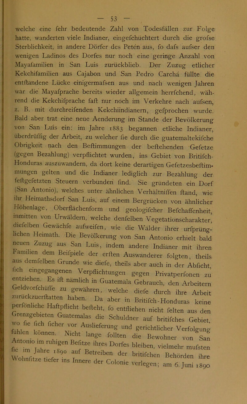 welche eine fehr bedeutende Zahl von Todesfällen zur Folge hatte, wanderten viele Indianer, eingefchüchtert durch die grofse Sterblichkeit, in andere Dörfer des Peten aus, fo dafs aufser den wenigen Ladinos des Dorfes nur noch eine geringe Anzahl von Mayafamilien in San Luis zurückblieb. Der Zuzug etlicher Kekchifamilien aus Cajabon und San Pedro Carchä füllte die entftandene Lücke einigermafsen aus und nach wenigen Jahren war die Mayafprache bereits wieder allgemein herrfchend, wäh- rend die Kekchifprache faft nur noch im Verkehre nach aufsen, z. B. mit durchreifenden Kekchiindianern, gefprochen wurde. Bald aber trat eine neue Aenderung im Stande der Bevölkerung von San Luis ein: im Jahre 1883 begannen etliche Indianer, überdrüffig der Arbeit, zu welcher fie durch die guatemaltekifche Obrigkeit nach den Beftimmungen der beftehenden Gefetze (gegen Bezahlung) verpflichtet wurden, ins Gebiet von Britifch- Honduras auszuwandern, da dort keine derartigen Gefetzesbeftim- mungen gelten und die Indianer lediglich zur Bezahlung der fellgefetzten Steuern verbunden find. Sie gründeten ein Dorf (San Antonio), welches unter ähnlichen Verhältniffen Fand, wie ihr Heimathsdorf San Luis, auf einem Bergrücken von ähnlicher Höhenlage, Oberflächenform und geologifcher Befchaffenheit, inmitten von Urwäldern, welche denfelben Vegetationscharakter! diefelben Gewächfe aufweifen, wie die Wälder ihrer urfprüng- hchen Heimath. Die Bevölkerung von San Antonio erhielt bald neuen Zuzug aus San Luis, indem andere Indianer mit ihren amilien dem Beifpiele der erften Auswanderer folgten, theils aus demfelben Grunde wie diefe, theils aber auch in der Abficht 1. ^'nSefc>anSenen Verpflichtungen gegen Privatperfonen zu entziehen Es ift nämlich in Guatemala Gebrauch, den Arbeitern Geldvorfchuffe zu gewähren, welche diefe durch ihre Arbeit zuruckzuerftatten haben. Da aber in Britifch-Honduras keine perfonhche Haftpflicht befleht, fo entfliehen nicht feiten aus den Grenzgebieten Guatemalas die Schuldner auf britifches Gebiet, fühlen6 1 AUSheferUng und gerichtlicher Verfolgung fuh en können. Nicht lange feilten die Bewohner von San ntomo im ruh,gen Befltze ihres Dorfes bleiben, vielmehr mufsten t im1 Jahre 1 890 auf Betreiben der britifchen Behörden ihre Wohnfltze tiefer ins Innere der Colonie verlegen; am 6. Juni l89o