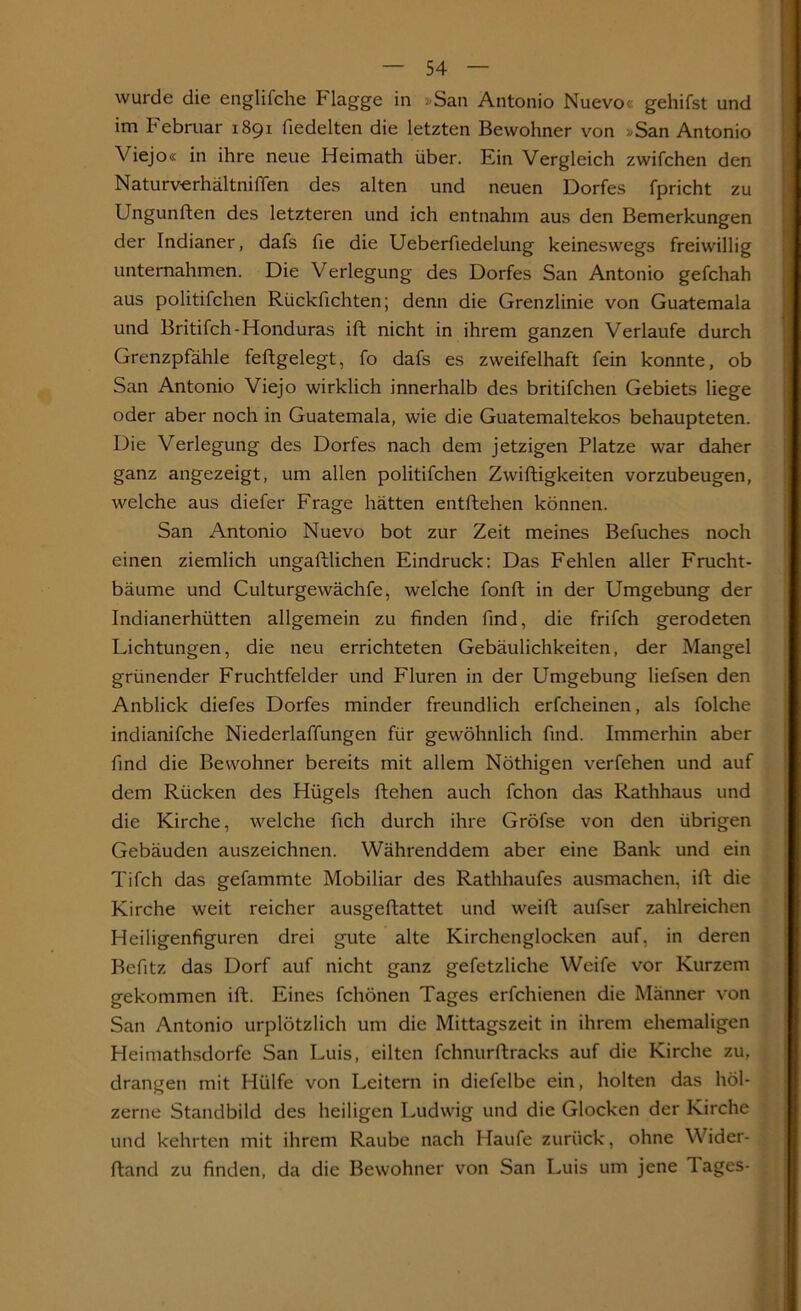 wurde die englifche Plagge in »San Antonio Nuevo< gehifst und im Februar 1891 fiedelten die letzten Bewohner von »San Antonio Viejo« in ihre neue Heimath über. Ein Vergleich zwifchen den Naturverhältniffen des alten und neuen Dorfes fpricht zu Ungunften des letzteren und ich entnahm aus den Bemerkungen der Indianer, dafs fie die Ueberfiedelung keineswegs freiwillig unternahmen. Die Verlegung des Dorfes San Antonio gefchah aus politifchen Rückfichten; denn die Grenzlinie von Guatemala und Britifch-Honduras ift nicht in ihrem ganzen Verlaufe durch Grenzpfähle feftgelegt, fo dafs es zweifelhaft fein konnte, ob San Antonio Viejo wirklich innerhalb des britifchen Gebiets liege oder aber noch in Guatemala, wie die Guatemaltekos behaupteten. Die Verlegung des Dorfes nach dem jetzigen Platze war daher ganz angezeigt, um allen politifchen Zwiftigkeiten vorzubeugen, welche aus diefer Frage hätten entliehen können. San Antonio Nuevo bot zur Zeit meines Befuches noch einen ziemlich ungalllichen Eindruck: Das Fehlen aller Frucht- bäume und Culturgewächfe, welche fonft in der Umgebung der Indianerhütten allgemein zu finden find, die frifch gerodeten Lichtungen, die neu errichteten Gebäulichkeiten, der Mangel grünender Fruchtfelder und Fluren in der Umgebung liefsen den Anblick diefes Dorfes minder freundlich erfcheinen, als folche indianifche Niederlaffungen für gewöhnlich find. Immerhin aber find die Bewohner bereits mit allem Notlügen verfehen und auf dem Rücken des Hügels liehen auch fchon das Rathhaus und die Kirche, welche fich durch ihre Gröfse von den übrigen Gebäuden auszeichnen. Währenddem aber eine Bank und ein Tifch das gefammte Mobiliar des Rathhaufes ausmachen, ift die Kirche weit reicher ausgellattet und weift aufser zahlreichen Heiligenfiguren drei gute alte Kirchenglocken auf, in deren Befitz das Dorf auf nicht ganz gefetzliche Weife vor Kurzem gekommen ift. Eines fchönen Tages erfchienen die Männer von San Antonio urplötzlich um die Mittagszeit in ihrem ehemaligen Heimathsdorfe San Luis, eilten fchnurftracks auf die Kirche zu, drangen mit Hülfe von Leitern in diefelbe ein, holten das höl- zerne Standbild des heiligen Ludwig und die Glocken der Kirche und kehrten mit ihrem Raube nach Haufe zurück, ohne Wider- Hand zu finden, da die Bewohner von San Luis um jene lages-