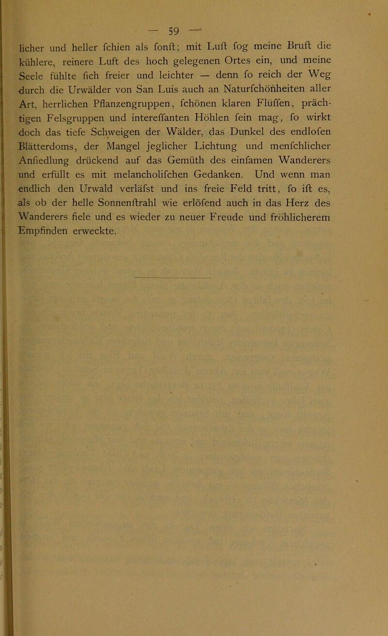 licher und heller fchien als fonft; mit Luft fog meine Bruft die kühlere, reinere Luft des hoch gelegenen Ortes ein, und meine Seele fühlte fich freier und leichter — denn fo reich der Weg durch die Urwälder von San Luis auch an Naturfchönheiten aller Art, herrlichen Pflanzengruppen, fchönen klaren Flüffen, präch- tigen Felsgruppen und intereffanten Höhlen fein mag, fo wirkt doch das tiefe Schweigen der Wälder, das Dunkel des endlofen Blätterdoms, der Mangel jeglicher Lichtung und menschlicher Anfledlung drückend auf das Gemüth des einfamen Wanderers und erfüllt es mit melancholifchen Gedanken. Und wenn man endlich den Urwald verläfst und ins freie Feld tritt, fo ift es, als ob der helle Sonnenftrahl wie erlöfend auch in das Herz des Wanderers fiele und es wieder zu neuer Freude und fröhlicherem Empfinden erweckte.