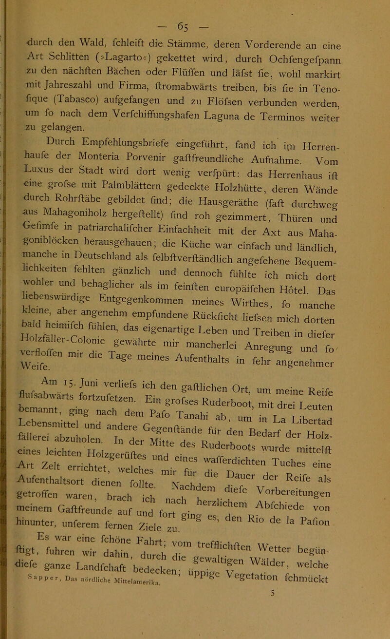 durch den Wald, fchleift die Stämme, deren Vorderende an eine Art Schlitten (»Lagarto«) gekettet wird, durch Ochfengefpann zu den nächften Bächen oder Flüffen und läfst fie, wohl markirt mit Jahreszahl und Firma, ftromabwärts treiben, bis fie in Teno- hque (Tabasco) aufgefangen und zu Flöfsen verbunden werden, um fo nach dem Verfchiffungshafen Laguna de Terminos weiter zu gelangen. Durch Empfehlungsbriefe eingeführt, fand ich im Herren- haufe der Monteria Porvenir gaftfreundliche Aufnahme. Vom Luxus der Stadt wird dort wenig verfpürt: das Herrenhaus ift eine grofse mit Palmblättern gedeckte Holzhütte, deren Wände durch Rohrftäbe gebildet find; die Hausgeräthe (faft durchweg aus Mahagoniholz hergeftellt) find roh gezimmert, Thüren und Gefimfe in patnarchalifcher Einfachheit mit der Axt aus Maha gomblöcken herausgehauen; die Küche war einfach und ländlich manche in Deutschland als felbftverftändlich angefehene Bequem- lichkeiten fehlten gänzlich und dennoch fühlte ich mich dort avo er und behaglicher als im feinften europäifchen Hotel Das Entfgenk°mmen meines Wirthes, fo manche Jeme aber angenehm empfundene Rückficht liefsen mich dorten ba d e.m'fch fühien, das eigenartige Leben und Treiben in ^ HoMa ler-Colon,e gewährte mir mancherlei Anregung und fo Weife m'r d'e ^ meineS AufenthaIts in lehr angenehmer fl r t1- ‘5 cUni VerHerS ‘Ch den gaffliU'en Ort, um meine Reife ufsabwarts fortzufetzen. Ein grofses Ruderboot, mit drei Leuten bemannt, ging nach dem Pafo Tanahi ab um • t t u Lebensmittel und andere Gegen (fände fUr den Bedarf der n T' fallerei abzuholen. In der Mitte des P d V H°‘Z' tt^eltt fZgerÜte ™d. Ci“s waffLrhtr^ch“ Aufenthaltsort' dfenetWbllte f““'' der Reife als getroffen waren, brach ich „ach Versichern I^Vd’ meinem Gaftfreunde auf „nri r , ■ llcllem Abfchiede von hinunter, unferem fernen Ziele ^ Rl° ^ k Pafion ^*&t ,E fuhren 'wir dahin, ^urch die Wetter begün- diefe ganze Landfchaft bedecken- upnü^V^ WaIder’ WeIche Sapp er, Das nördliche Mittelamerika. ’ ^ ^ ^e&etat»On fchlTlÜckt 5