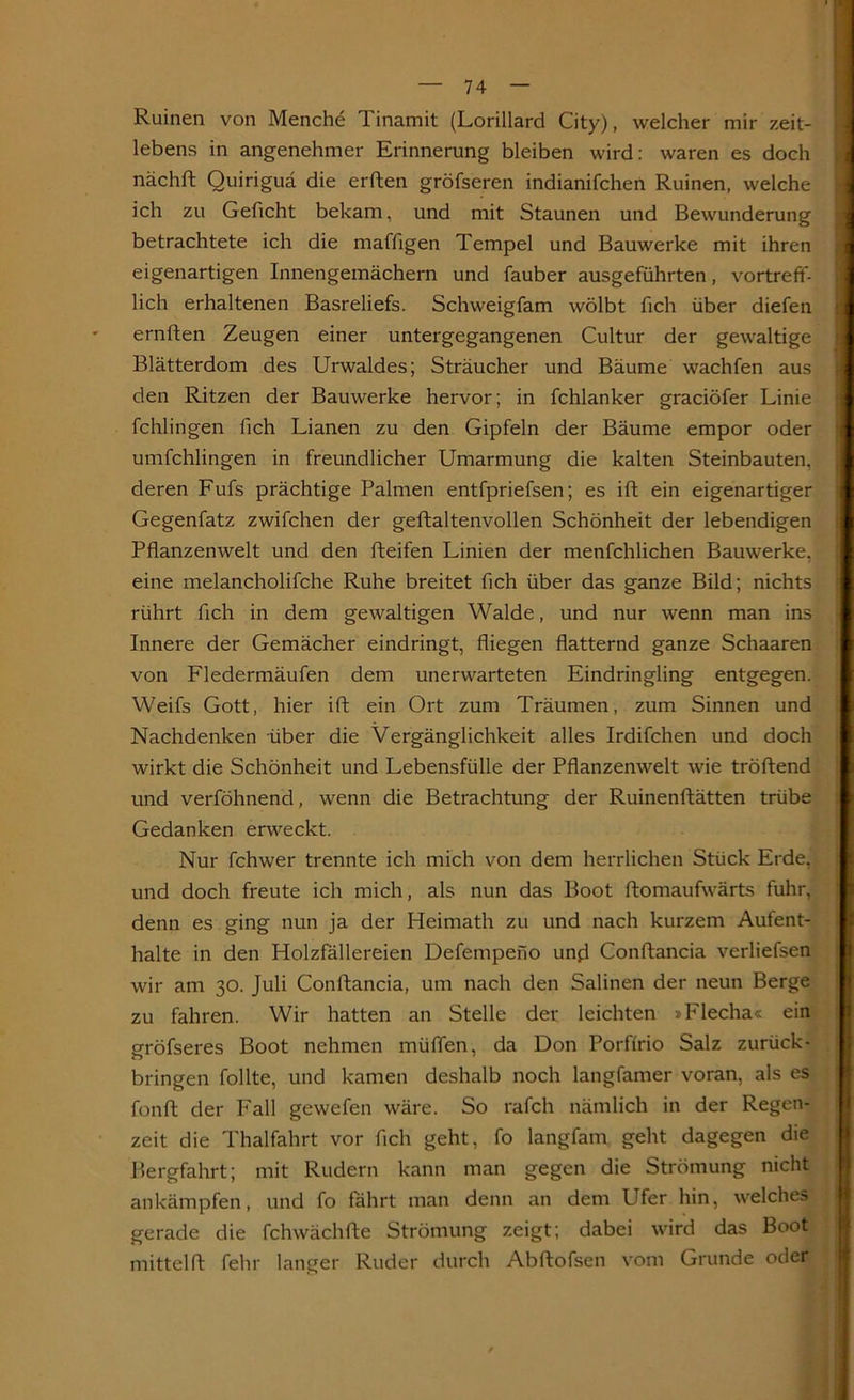 Ruinen von Menche Tinamit (Lorillard City), welcher mir zeit- lebens in angenehmer Erinnerung bleiben wird: waren es doch nächft Quiriguä die erften gröfseren indianifchen Ruinen, welche ich zu Geficht bekam, und mit Staunen und Bewunderung betrachtete ich die maffigen Tempel und Bauwerke mit ihren eigenartigen Innengemächern und fauber ausgeführten, vortreff- lich erhaltenen Basreliefs. Schweigfam wölbt fich über diefen ernften Zeugen einer untergegangenen Cultur der gewaltige Blätterdom des Urwaldes; Sträucher und Bäume wachfen aus den Ritzen der Bauwerke hervor; in fchlanker graeiöfer Linie fchlingen fich Lianen zu den Gipfeln der Bäume empor oder umfchlingen in freundlicher Umarmung die kalten Steinbauten, deren Fufs prächtige Palmen entfpriefsen; es ift ein eigenartiger Gegenfatz zwifchen der geftaltenvollen Schönheit der lebendigen Pflanzenwelt und den fteifen Linien der menfchlichen Bauwerke, eine melancholifche Ruhe breitet fleh über das ganze Bild; nichts rührt fleh in dem gewaltigen Walde, und nur wenn man ins Innere der Gemächer eindringt, fliegen flatternd ganze Schaaren von Fledermäufen dem unerwarteten Eindringling entgegen. Weifs Gott, hier ift ein Ort zum Träumen, zum Sinnen und Nachdenken über die Vergänglichkeit alles Irdifchen und doch wirkt die Schönheit und Lebensfülle der Pflanzenwelt wie tröftend und verföhnend, wenn die Betrachtung der Ruinenftätten trübe Gedanken erweckt. Nur fchwer trennte ich mich von dem herrlichen Stück Erde, und doch freute ich mich, als nun das Boot ftomaufwärts fuhr, denn es ging nun ja der Heimath zu und nach kurzem Aufent- halte in den Holzfällereien Defempeno und Conftancia verliefsen wir am 30. Juli Conftancia, um nach den Salinen der neun Berge zu fahren. Wir hatten an Stelle der leichten »Flecha« ein gröfseres Boot nehmen müffen, da Don Porffrio Salz zurück- bringen follte, und kamen deshalb noch langfamer voran, als es fonft der Fall gewefen wäre. So rafch nämlich in der Regen- zeit die Thalfahrt vor fleh geht, fo langfam geht dagegen die Bergfahrt; mit Rudern kann man gegen die Strömung nicht ankämpfen, und fo fährt man denn an dem Ufer hin, welches gerade die fchwächfte Strömung zeigt; dabei wird das Boot mittel ft fehr langer Ruder durch Abftofsen vom Grunde oder