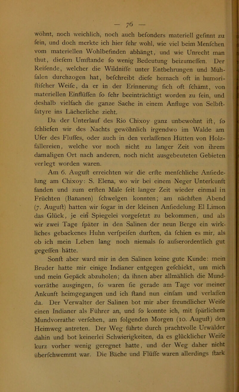 wohnt, noch weichlich, noch auch befonders materiell gefinnt zu fein, und doch merkte ich hier fehr wohl, wie viel beim Menfchen vom materiellen Wohlbefinden abhängt, und wie Unrecht man thut, diefem Umftande fo wenig Bedeutung beizumeffen. Der Reifende, welcher die Wildniffe unter Entbehrungen und Müh- falen durchzogen hat, befchreibt diefe hernach oft in humori- ftifcher Weife, da er in der Erinnerung fich oft fchämt, von materiellen Einflüffen fo fehr beeinträchtigt worden zu fein, und deshalb vielfach die ganze Sache in einem Anfluge von Selbft- fatyre ins Lächerliche zieht. Da der Unterlauf des Rio Chixoy ganz unbewohnt ift, fo fchliefen wir des Nachts gewöhnlich irgendwo im Walde am Ufer des Fluffes, oder auch in den verlaffenen Hütten von Holz- fällereien, welche vor noch nicht zu langer Zeit von ihrem damaligen Ort nach anderen, noch nicht ausgebeuteten Gebieten verlegt worden waren. Am 6. Auguft erreichten wir die erfte menfchliche Anfiede- lung am Chixoy: S. Elena, wo wir bei einem Neger Unterkunft fanden und zum erften Male feit langer Zeit wieder einmal in Früchten (Bananen) fchwelgen konnten; am nächften Abend (7. Auguft) hatten wir fogar in der kleinen Anfiedelung El Limon das Glück, je ein Spiegelei vorgefetzt zu bekommen, und als wir zwei Tage fpäter in den Salinen der neun Berge ein wirk- liches gebackenes Huhn verfpeifen durften, da fchien es mir, als ob ich mein Leben lang noch niemals fo aufserordentlich gut gegeffen hätte. Sonft aber ward mir in den Salinen keine gute Kunde: mein Bruder hatte mir einige Indianer entgegen gefchickt, um mich und mein Gepäck abzuholen; da ihnen aber allmählich die Mund- vorräthe ausgingen, fo waren fie gerade am Tage vor meiner Ankunft heimgegangen und ich ftand nun einfam und verladen da. Der Verwalter der Salinen bot mir aber freundlicher Weife einen Indianer als Führer an, und fo konnte ich, mit fpärlichem Mundvorrathe verfehen, am folgenden Morgen (10. Auguft) den Heimweg antreten. Der Weg führte durch prachtvolle Urwälder dahin und bot keinerlei Schwierigkeiten, da es glücklicher Weife kurz vorher wenig geregnet hatte, und der Weg daher nicht iiberfchwemmt war. Die Bäche und Flüfle waren allerdings ftark