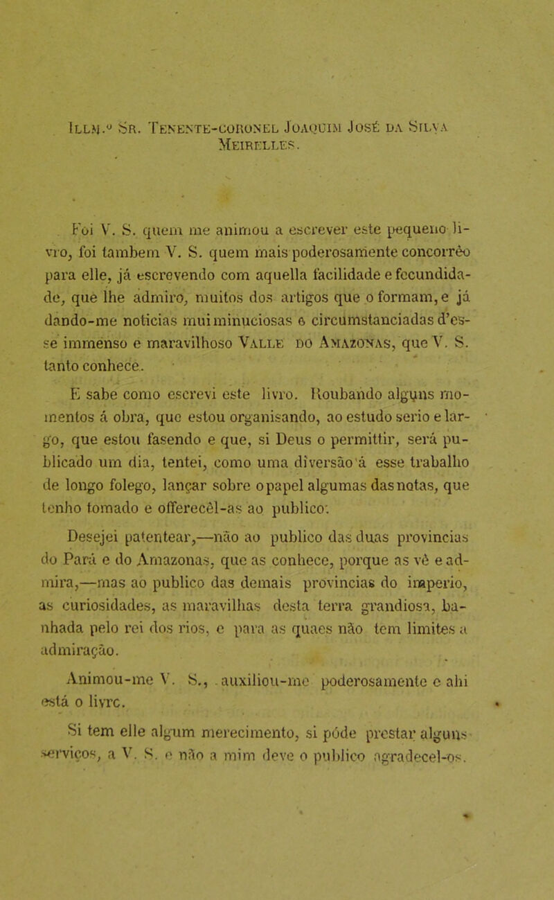 í5r. Tenente-coronel Joaquim José ua Hua a Meirelles. Foi V. S. qiuíin me animou a escrever este pequeno li- vro, foi também V. S. quem mais poderosarriente concorrêo para elle, já escrevendo com aquella facilidade e fecundida- de, quê lhe admiro, muitos dos artigos que o formam, e já dando-me noticias mui minuciosas 6 circumstanciadas d’es- se imménso e maravilhoso Valle do Amazonas, que V. S. * tanto conhece. E sabe como escrevi este livro, lloubando algyns mo- mentos á obra, que estou organisando, ao estudo serio e lar- go, que estou fasendo e que, si Deus o permittir, será pu- blicado um dia, tentei, como uma diversão’á esse trabalho de longo folego, lançar sobre o papel algumas das notas, que tenho tomado e offerecêl-as ao publico: Desejei patentear,—não ao publico das duas provincias do Pará e do Amazonas, que as conhece, porque as vè e ad- mira,—mas ao publico das demais provincias do inaperio, as curiosidades, as maravillias desta terra grandiosa, ba- nhada pelo rei dos rios, e para as quaes não tem limites u admiração. Animou-me V. S,, auxiliou-me poderosamente c ahi está 0 livre. Si tem elle algum merecimento, si póde prestar alguns