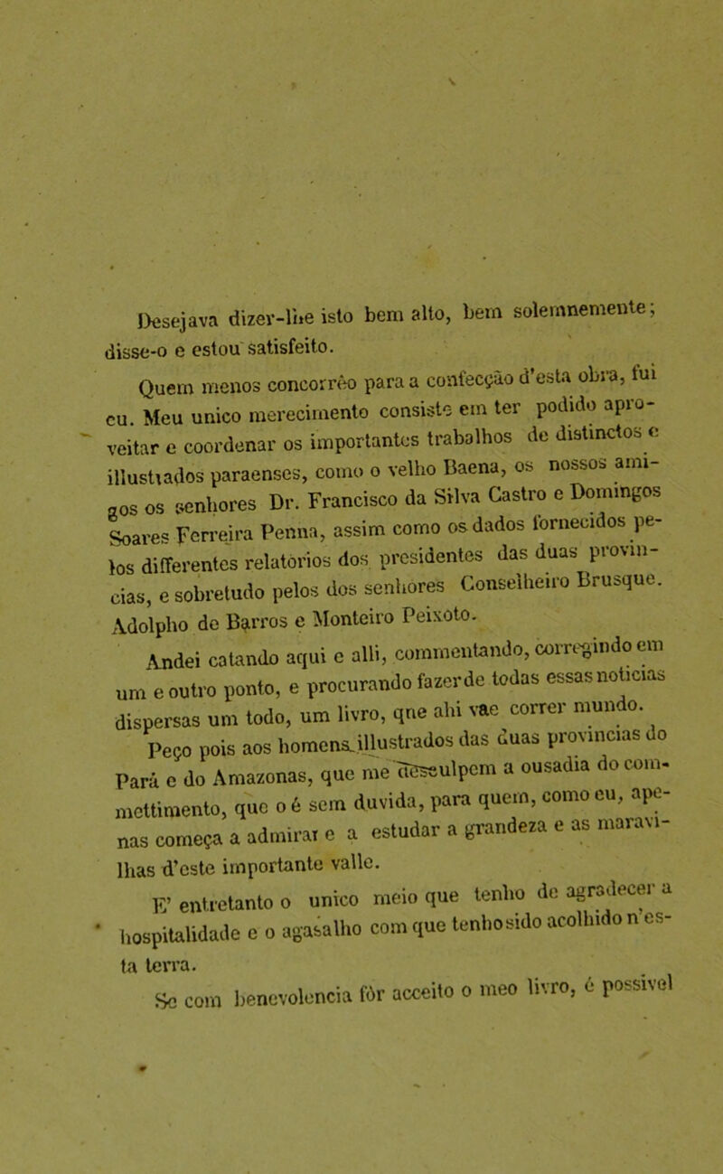 Desejava dizev-lUe isto bem alto, bem solemnemente; disse-o e estou satisfeito. Quem menos concorrèo para a confecção d’esta obra, tui cu. Meu único merecimento consiste em ter podido apro- veitar e coordenar os importantes trabalhos de distinctos e illustiados paraenses, como o velho Baena, os nossos ami- aos os senhores Dr. Francisco da Silva Castro e Domingos Soares Ferrejra Penna, assim como os dados fornecidos pe- los diíTerentes relatórios dos presidentes das duas provín- cias, e sobretudo pelos dos senhores Conselheiro Brusque. Adolpho de Bgirros e Monteiro Peixoto. Andei catando aqui c alli, commcntando, com>gindo em um e outro ponto, e procurando fazer de todas essas noticias dispersas um todo, um livro, qne ahi vae correr mundo. Peço pois aos homena.illustrados das duas províncias do Pará e do Amazonas, que me ÒCseulpcm a ousadia do com- mettimento, que o é sem duvida, para quem, como eu, ape- nas começa a admirar e a estudar a grandeza e as maravi- lhas d’cste importante valle. E’enHeUmloo único meio que lenlio de agrailecer a ' Iiospilalidade e o agaeaiho com quo lenhoádo acolludo n cs- la terra. Sc com benevolencia fòr aceeito o meo livro, é possível