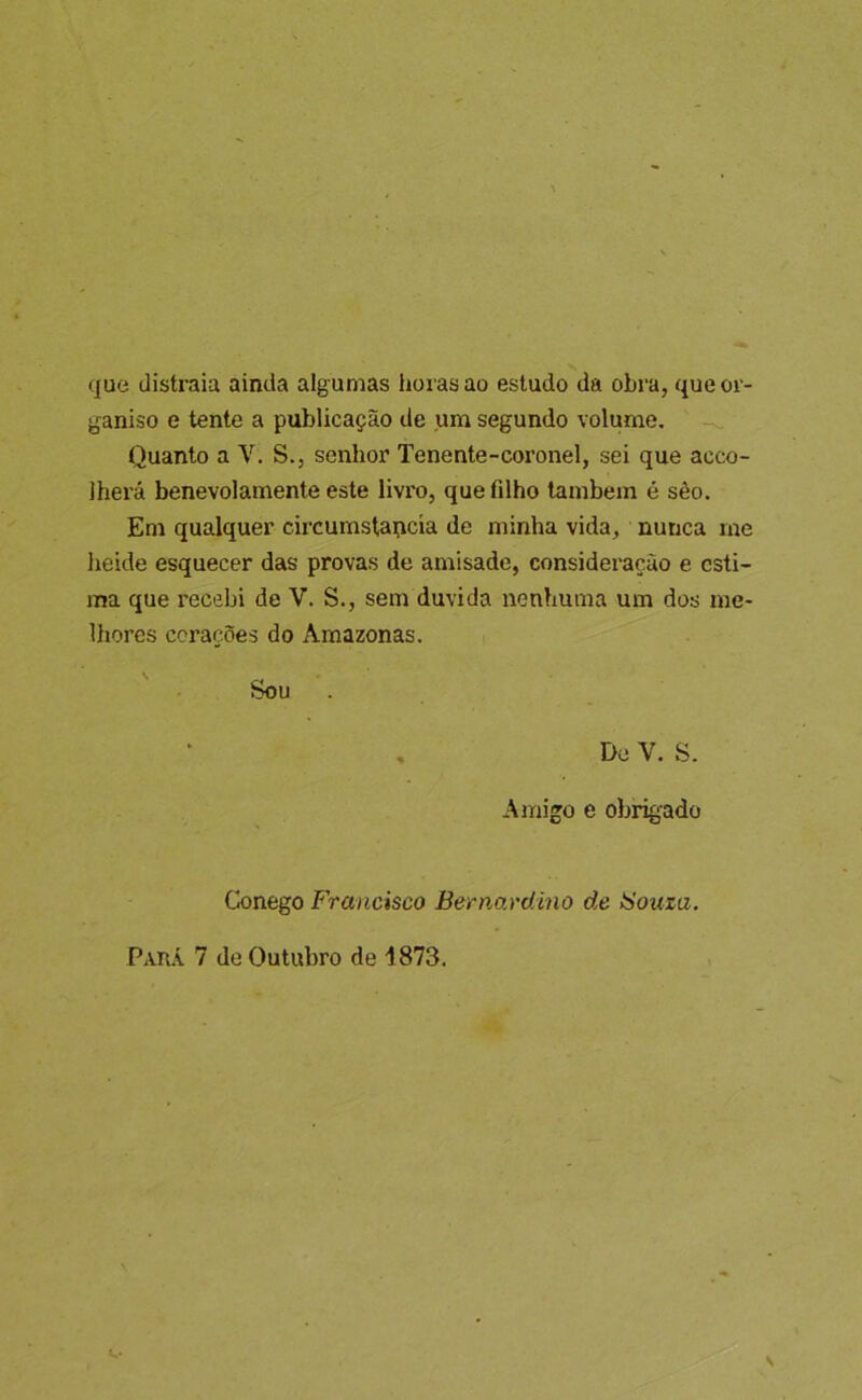 que distraia ainda algumas horas ao estudo da obra, queor- ganiso e tente a publicação de um segundo volume. Quanto a V. S., senhor Tenente-coronel, sei que aceo- Iherá benevolamente este livx'o, que filho lambem é sêo. Em qualquer circumstai^cía de minha vida, nunca me heide esquecer das provas de amisade, consideração e esti- ma que recebi de V. S., sem duvida nenhuma um dos me- lhores corações do Amazonas. Sou , De V. S. Amigo e obrigado Conego Francisco Bernavdmo de íSouza.
