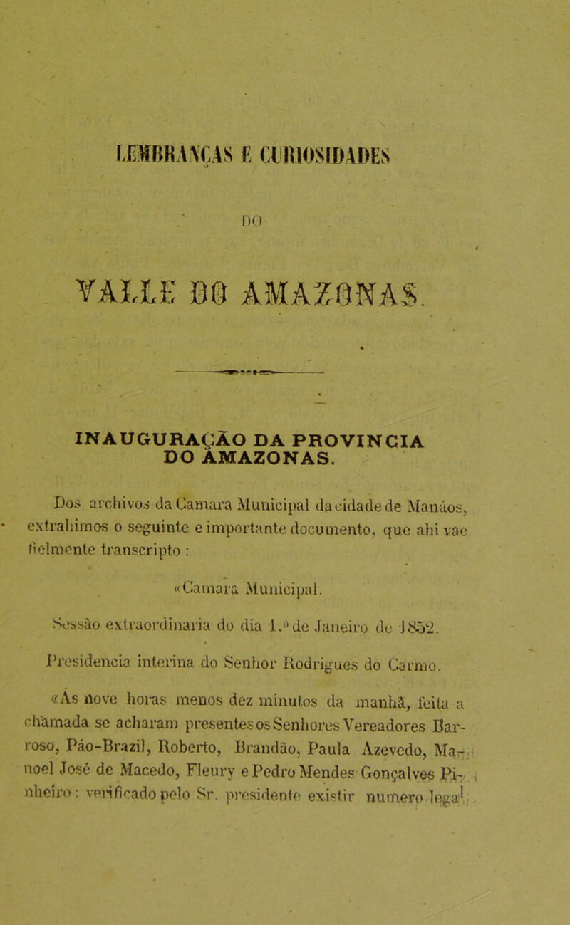 ITWfiKWCAS C aimOSIDADES DU VAUE m AMAZÍ3NAS. INAUGURAÇAO DA PROVÍNCIA DO AMAZONAS. Doí; archivoá daCamara Municipal da cidade de Manáos, extrahimos o seguinte e importante documento, que ahivac tielmonte transcripto ; Gamara Municipal. Sessào extraordinária do dia i.>»de Janeiro de Jí^‘2. Presidência interina do Senhor Rodrigues do Carmo. «Ás nove hoi-as menos dez minutos da manhã, feita a chamada se acharam presentes os Senhores Vereadores Bar- roso, Pâo-Br-azil, Roberto, Brandão, Paula Azevedo, Man.- noel José de Macedo, Fleury e Pedro Mendes Gonçalves Pi- nheiro : venficado pelo Sr. pivisidento existir numero legal;