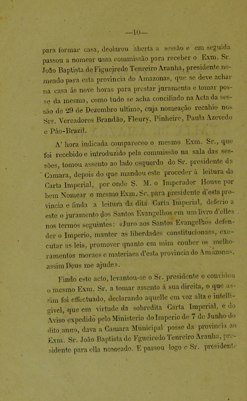 —JU— para toi’ínai’ casa, deoiarou aberta a sossào e eni seguida passou a noniear urna counriissão para receber o Exm. Si. Jo5o Baptista de Figucjredo Tenreiro Aranha, presidente no- meado para esta província do Amazonas, que se deve achar )ra casa ás nove horas para prestar juramento e tomar pos- se da mesma, como tudo se acha conciliado na Acta da ses- são de 29 de Dezembro ultimo, cuja nomeação recahio nos Srs. Vereadores Brandão, Fleury, Pinheiro, Paula Azevedo e Púo-Brazil. A’ hora indicada compareceo o mesmo Exm. Sr., que foi recebido e introduzido pela commissão na sala das se.s- sões, tomou assento ao lado esquerdo do Sr. presidente da ' Gamara, depois do ejue mandou este proceder á leitura da Carta Imperial, por onde S- M. o Imperador Houve por hem Nomear o mesmo Exm. Sr. para presidente d’esta pro- víncia e finda a leitura da dita Carta Imperial, deferio a este 0 juramento dos Santos Evangelhos cm um livro d’clles nos terrao.s seguintes: «Juro aos Santos Evangelhos defen- der 0 Império, manter as liberdades constitucionaes, exe- cutar as leis, promover qnanto em mira couber os melho- ramentos moraes e mateiãaes d’csUi provinda do Amazona*', assim Deus me ajude». Findo este acto, levantou-so o Sr. presidcnle e convidou 0 mesmo Exm. Sr. a tomar assento á sua direita, o que as- sim foi ctTectuado, declarando aquelle cm voz alta e intelli- givel, que cm virtude da sobredita Carta Imperial, c do Aviso expedido pelo Ministério do Império de 7 de Junho do dito.anno, dava a Curaara Municipal posse da provinda ao Exm. Sr. João Baptista de Fgueiredo Tenreiro Aranlny pre- sidente para ella nomeado. E passou logo c Sr. president.'