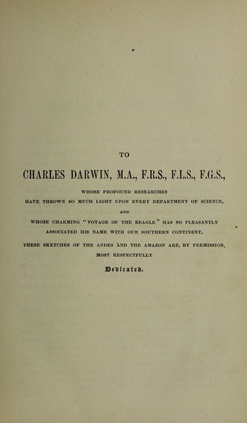 TO CHARLES DARWIN, M.A., F.R.S., F.L.S., F.G.S., WHOSE PROFOUND RESEARCHES HAVE THROWN SO MUCH LIGHT UPON EVERY DEPARTMENT OF SCIENCE, AND WHOSE CHARMING “ VOYAGE OF THE BEAGLE ” HAS SO PLEASANTLY ASSOCIATED HIS NAME WITH OUR SOUTHERN CONTINENT, THESE SKETCHES OF THE ANDES XND THE AMAZON ARE, BY PERMISSION, MOST RESPECTFULLY Belli cat ell,