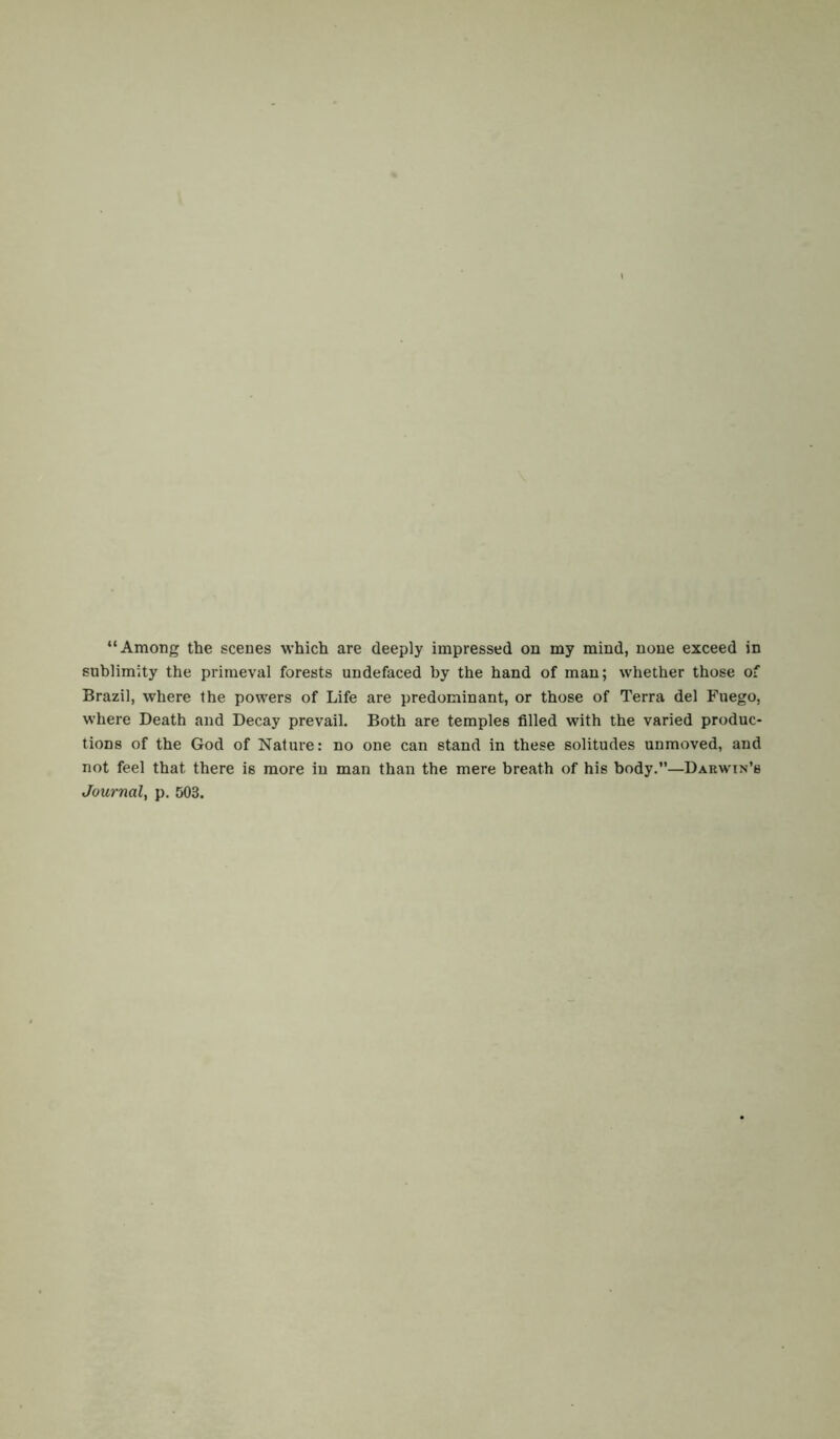 “Among the scenes which are deeply impressed on my mind, none exceed in sublimity the primeval forests undefaced by the hand of man; whether those of Brazil, where the powers of Life are predominant, or those of Terra del Fuego, where Death and Decay prevail. Both are temples filled with the varied produc- tions of the God of Nature: no one can stand in these solitudes unmoved, and not feel that there is more in man than the mere breath of his body.”—Darwin’s Journal, p. 503.