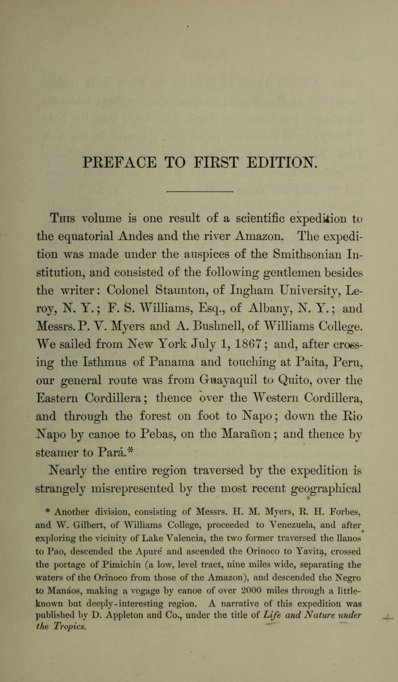 PREFACE TO FIRST EDITION. This volume is one result of a scientific expedition to the equatorial Andes and the river Amazon. The expedi- tion was made under the auspices of the Smithsonian In- stitution, and consisted of the following gentlemen besides the writer: Colonel Staunton, of Ingham University, Le- roy, N. Y.; F. S. Williams, Esq., of Albany, INT. Y.; and Messrs. P. Y. Myers and A. Bushnell, of Williams College. We sailed from I^ew York July 1, 1867; and, after cross- ing the Isthmus of Panama and touching at Paita, Peru, our general route was from Guayaquil to Quito, over the Eastern Cordillera; thence over the Western Cordillera, and through the forest on foot to Napo; down the Rio Napo by canoe to Pebas, on the Maranon; and thence by steamer to Para.* Nearly the entire region traversed by the expedition is strangely misrepresented by the most recent geographical * Another division, consisting of Messrs. H. M. Myers, K. H. Forbes, and W. Gilbert, of Williams College, proceeded to Venezuela, and after exploring the vicinity of Lake Valencia, the two former traversed the llanos to Pao, descended the Apurc and ascended the Orinoco to Yavita, crossed the portage of Pimichin (a low, level tract, nine miles wide, separating the waters of the Orinoco from those of the Amazon), and descended the Negro to Manaos, making a vogage by canoe of over 2000 miles through a little- known but deeply-interesting region. A narrative of this expedition was published by D. Appleton and Co., under the title of Life and Nature under the Tropics.