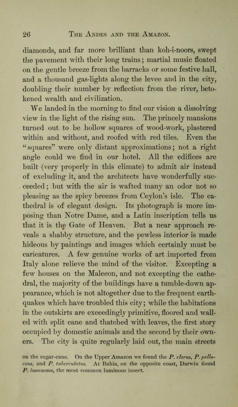 diamonds, and far more brilliant than koh-i-noors, swept the pavement with their long trains; martial music floated on the gentle breeze from the barracks or some festive hall, and a thousand gas-lights along the levee and in the city, doubling their number by reflection from the river, beto- kened wealth and civilization. We landed in the morning to find our vision a dissolving view in the light of the rising sun. The princely mansions turned out to be hollow squares of wood-work, plastered within and without, and roofed with red tiles. Even the “squares” w^ere only distant approximations; not a right angle could we find in our hotel. All the edifices are built (very properly in this climate) to admit air instead of excluding it, and the architects have wonderfully suc- ceeded ; but with the air is wafted many an odor not so pleasing as the spicy breezes from Ceylon's isle. The ca- thedral is of elegant design. Its photograph is more im- posing than Notre Dame, and a Latin inscription tells us that it is the Gate of Heaven. But a near approach re- veals a shabby structure, and the pewless interior is made hideous by paintings and images which certainly must be caricatures. A few genuine works of art imported from Italy alone relieve the mind of the visitor. Excepting a few houses on the Malecon, and not excepting the cathe- dral, the majority of the buildings have a tumble-down ap- pearance, which is not altogether due to the frequent earth- quakes wdiich have troubled this city; while the habitations in the outskirts are exceedingly primitive, floored and wall- ed with split cane and thatched with leaves, the first story occupied by domestic animals and the second by their own- ers. The city is quite regularly laid out, the main streets on the sugar-cane. On the Upper Amazon we found the P. clarus, P. pellu- vens, and P. tuherculatus. At Bahia, on the opposite coast, Darwin found P. lu7mnosus, the most common luminous insect.