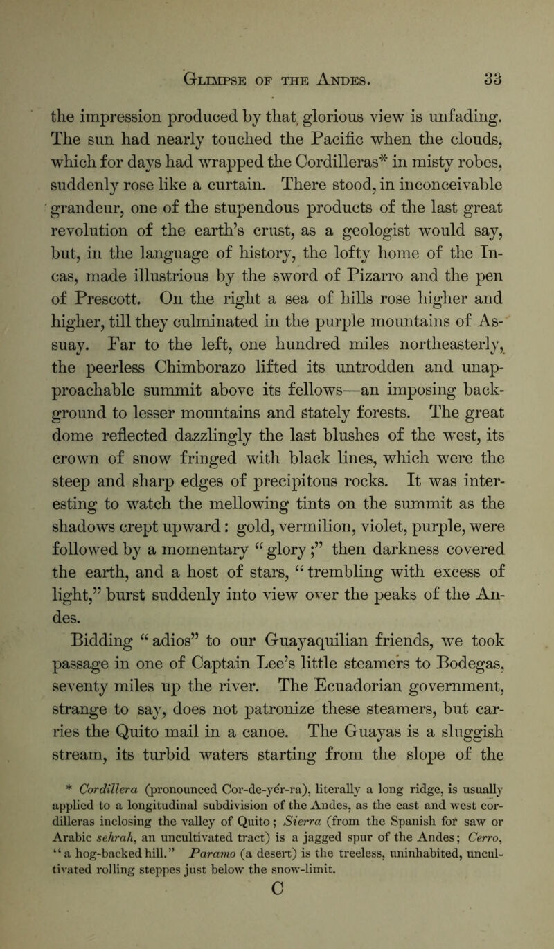 the impression produced by that glorious view is unfading. The sun had nearly touched the Pacific when the clouds, which for days had wrapped the Cordilleras'^ in misty robes, suddenly rose like a curtain. There stood, in inconceivable grandeur, one of the stupendous products of the last great revolution of the earth’s crust, as a geologist would say, but, in the language of history, the lofty home of the In- cas, made illustrious by the sword of Pizarro and the pen of Prescott. On the right a sea of hills rose higher and higher, till they culminated in the purple mountains of As- suay. Far to the left, one hundred miles northeasterly, the peerless Chimborazo lifted its untrodden and unap- proachable summit above its fellows—an imposing back- ground to lesser mountains and Stately forests. The great dome reflected dazzlingly the last blushes of the west, its crown of snow fringed with black lines, which were the steep and sharp edges of precipitous rocks. It was inter- esting to watch the mellowing tints on the summit as the shadows crept upward: gold, vermilion, violet, purple, were followed by a momentary “ glorythen darkness covered the earth, and a host of stars, “ trembling with excess of light,” burst suddenly into view over the peaks of the An- des. Bidding “ adios” to our Guayaquilian friends, we took passage in one of Captain Lee’s little steamers to Bodegas, seventy miles up the river. The Ecuadorian government, strange to say, does not patronize these steamers, but car- ries the Quito mail in a canoe. The Guay as is a sluggish stream, its turbid waters starting from the slope of the * Cordillera (pronounced Cor-de-yer-ra), literally a long ridge, is usually applied to a longitudinal subdivision of the Andes, as the east and west cor- dilleras inclosing the valley of Quito; Sierra (from the Spanish for saw or Ai-abic sehrah, an uncultivated tract) is a jagged spur of the Andes; Cerro^ “a hog-backed hill. ” Paramo (a desert) is the treeless, uninhabited, uncul- tivated rolling steppes just below the snow-limit. c