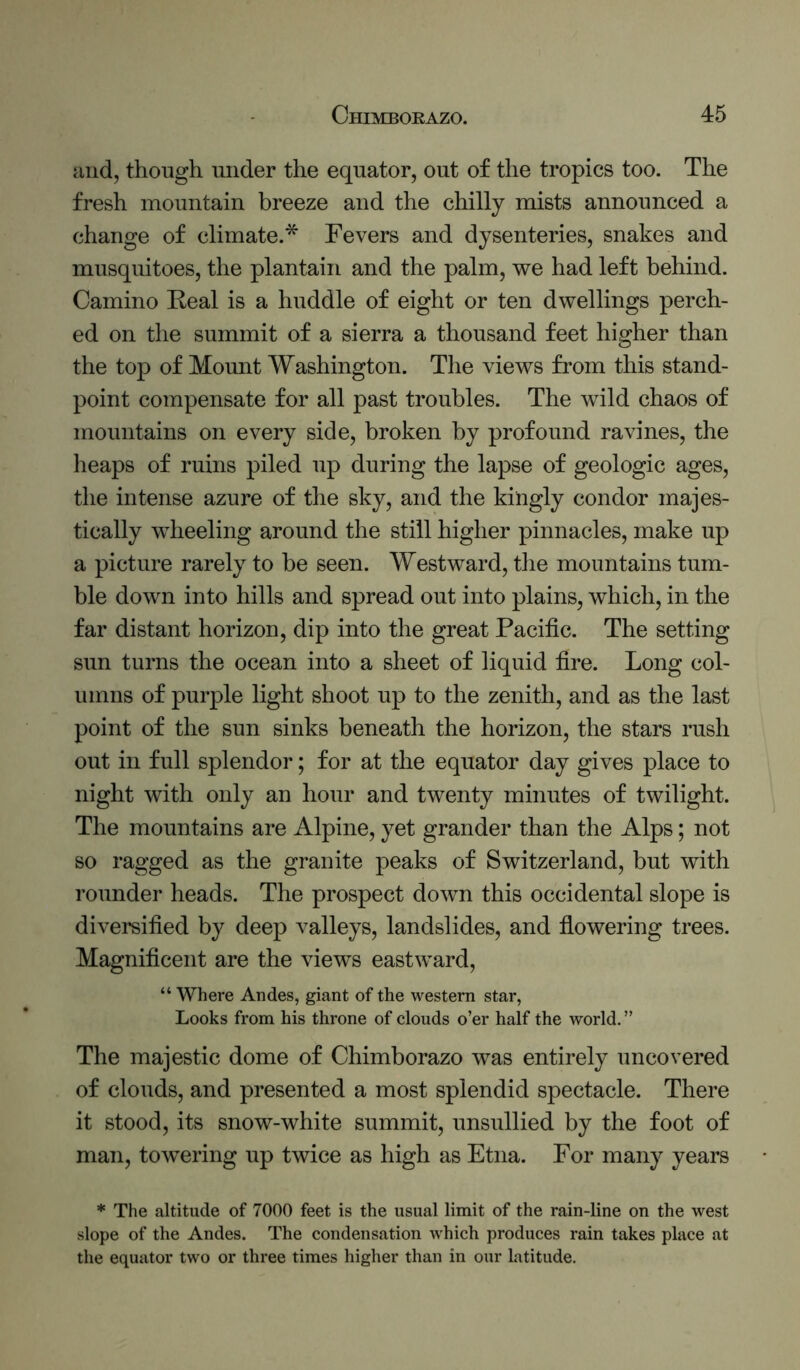 and, though under the equator, out of the tropics too. The fresh mountain breeze and the chilly mists announced a change of climate.* Fevers and dysenteries, snakes and musquitoes, the plantain and the palm, we had left behind. Camino Real is a huddle of eight or ten dwellings perch- ed on the summit of a sierra a thousand feet higher than the top of Mount Washington. The views from this stand- point compensate for all past troubles. The wild chaos of mountains on every side, broken by profound ravines, the heaps of ruins piled up during the lapse of geologic ages, the intense azure of the sky, and the kingly condor majes- tically wheeling around the still higher pinnacles, make up a picture rarely to be seen. Westward, tlie mountains tum- ble down into hills and spread out into plains, which, in the far distant horizon, dip into the great Pacific. The setting sun turns the ocean into a sheet of liquid fire. Long col- umns of purple light shoot up to the zenith, and as the last point of the sun sinks beneath the horizon, the stars rush out in full splendor; for at the equator day gives place to night with only an hour and twenty minutes of twilight. The mountains are Alpine, yet grander than the Alps; not so ragged as the granite peaks of Switzerland, but with rounder heads. The prospect down this occidental slope is diversified by deep valleys, landslides, and fiowering trees. Magnificent are the views eastward, “ Where Andes, giant of the western star, Looks from his throne of clouds o’er half the world.” The majestic dome of Chimborazo was entirely uncovered of clouds, and presented a most splendid spectacle. There it stood, its snow-white summit, unsullied by the foot of man, towering up twice as high as Etna. For many years * The altitude of 7000 feet is the usual limit of the rain-line on the west slope of the Andes. The condensation which produces rain takes place at the equator two or three times higher than in our latitude.
