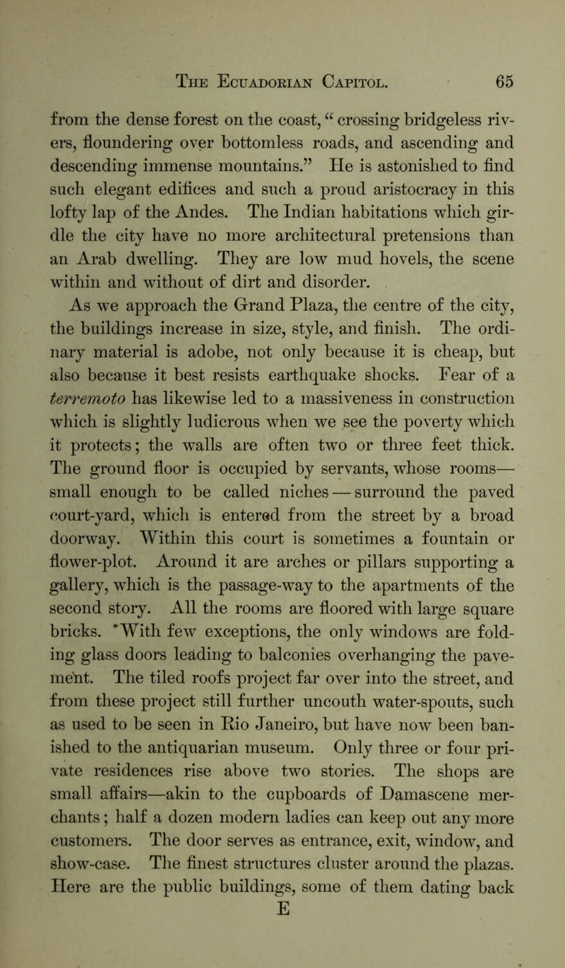 from the dense forest on the coast, “ crossing bridgeless riv- ers, floundering over bottomless roads, and ascending and descending immense mountains.” He is astonished to find such elegant edifices and such a proud aristocracy in this lofty lap of the Andes. The Indian habitations which gir- dle the city have no more architectural pretensions than an Arab dwelling. They are low mud hovels, the scene wfithin and without of dirt and disorder. As we approach the Grand Plaza, the centre of the city, the buildings increase in size, style, and finish. The ordi- nary material is adobe, not only because it is cheap, but also because it best resists earthquake shocks. Fear of a terremoto has likewise led to a massiveness in construction wdiich is slightly ludicrous when we see the poverty which it protects; the walls are often two or three feet thick. The ground floor is occupied by servants, whose rooms— small enough to be called niches — surround the paved court-yard, which is entered from the street by a broad doorway. Within this court is sometimes a fountain or flower-plot. Around it are arches or pillars supporting a gallery, which is the passage-way to the apartments of the second story. All the rooms are floored with large square bricks. 'With few exceptions, the only windows are fold- ing glass doors leading to balconies overhanging the pave- ment. The tiled roofs project far over into the street, and from these project still further uncouth water-spouts, such as used to be seen in Pio Janeiro, but have now been ban- ished to the antiquarian museum. Only three or four pri- vate residences rise above two stories. The shops are small affairs—akin to the cupboards of Damascene mer- chants ; half a dozen modern ladies can keep out any more customers. The door serves as entrance, exit, window, and show-case. The finest structures cluster around the plazas. Here are the public buildings, some of them dating back E