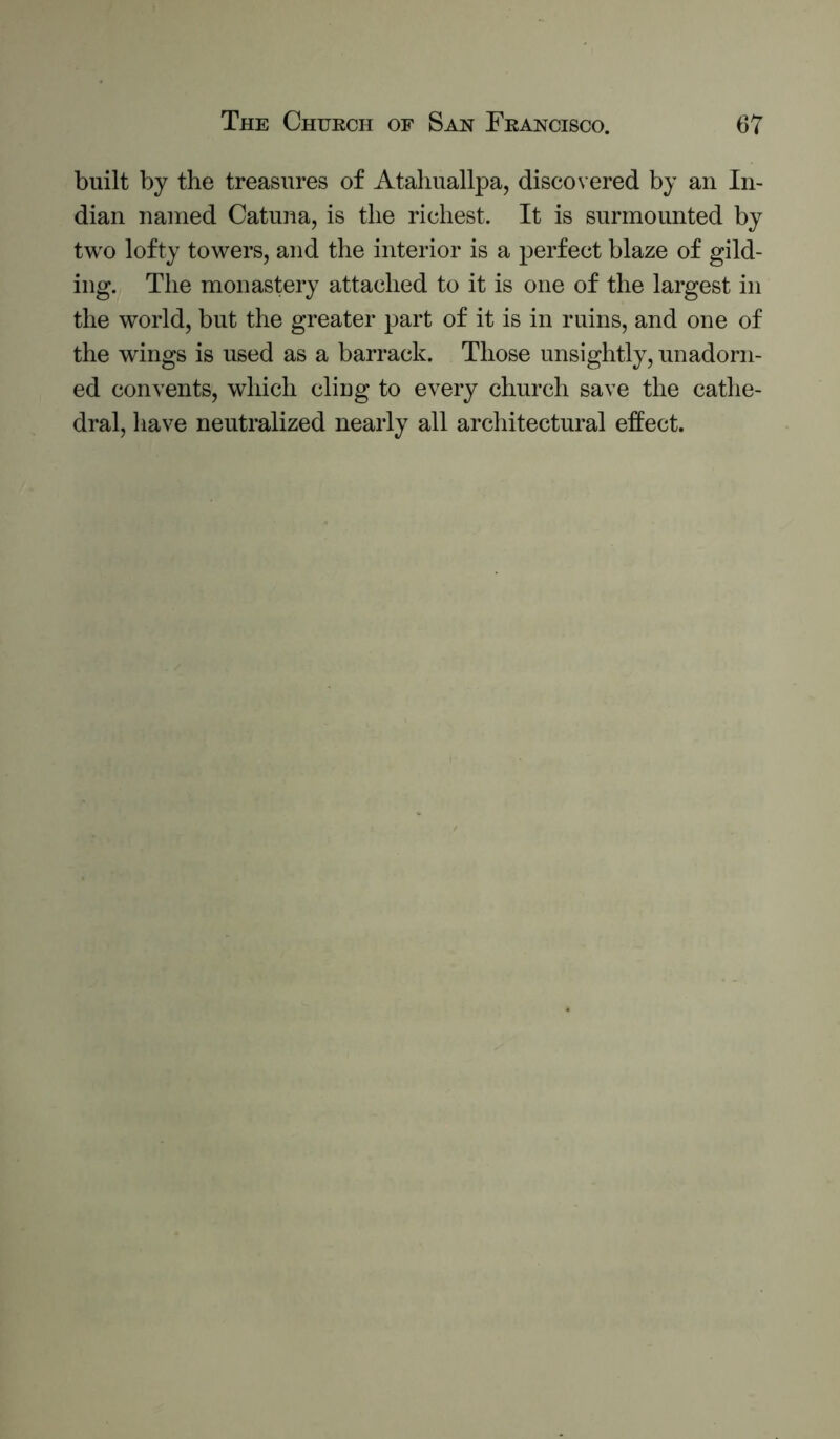 built by the treasures of Atahuallpa, discovered by an In- dian named Catuna, is the richest. It is surmounted by two lofty towers, and the interior is a perfect blaze of gild- ing. The monastery attached to it is one of the largest in the world, but the greater part of it is in ruins, and one of the wings is used as a barrack. Those unsightly, unadorn- ed convents, which cling to every church save the cathe- dral, liave neutralized nearly all architectural effect.