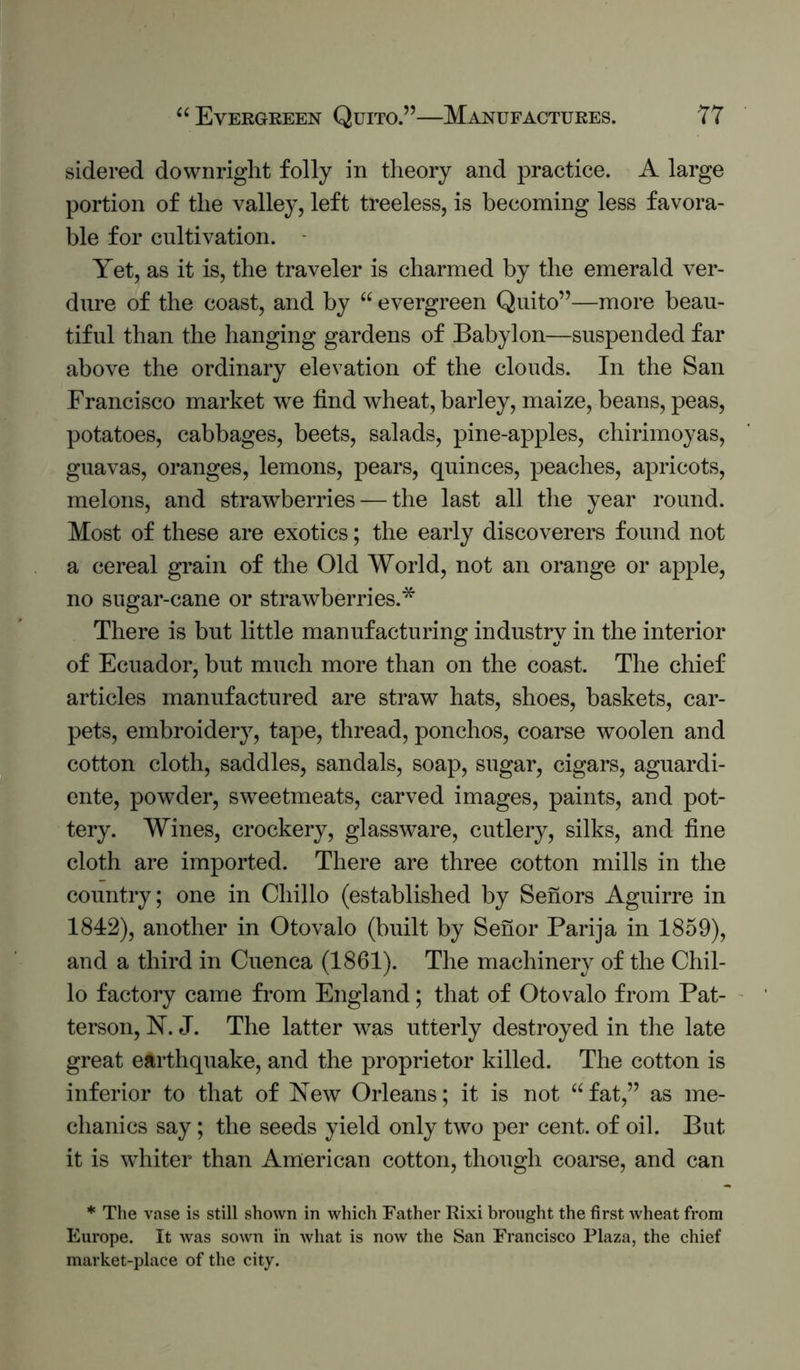 sidered downright folly in theory and practice. A large portion of the valley, left treeless, is becoming less favora- ble for cultivation. - Yet, as it is, the traveler is charmed by the emerald ver- dure of the coast, and by “ evergreen Quito”—more beau- tiful than the hanging gardens of Babylon—suspended far above the ordinary elevation of the clouds. In the San Francisco market we find wheat, barley, maize, beans, peas, potatoes, cabbages, beets, salads, pine-apples, chirimoyas, guavas, oranges, lemons, pears, quinces, peaches, apricots, melons, and strawberries — the last all the year round. Most of these are exotics; the early discoverers found not a cereal grain of the Old World, not an orange or apple, no sugar-cane or strawberries.* There is but little manufacturing industry in the interior of Ecuador, but much more than on the coast. The chief articles manufactured are straw hats, shoes, baskets, car- pets, embroidery, tape, thread, ponchos, coarse woolen and cotton cloth, saddles, sandals, soap, sugar, cigars, aguardi- ente, powder, sweetmeats, carved images, paints, and pot- tery. Wines, crockery, glassware, cutlery, silks, and fine cloth are imported. There are three cotton mills in the country; one in Chillo (established by Senors Aguirre in 1842), another in Otovalo (built by Senor Parija in 1859), and a third in Cuenca (1861). The machinery of the Chil- lo factory came from England; that of Otovalo from Pat- terson, N. J. The latter was utterly destroyed in the late great earthquake, and the proprietor killed. The cotton is inferior to that of ~New Orleans; it is not “ fat,” as me- chanics say; the seeds yield only two per cent, of oil. But it is wdiiter than American cotton, though coarse, and can * The vase is still shown in which Father Rixi brought the first wheat from Europe. It was sown in what is now the San Francisco Plaza, the chief market-place of the city.