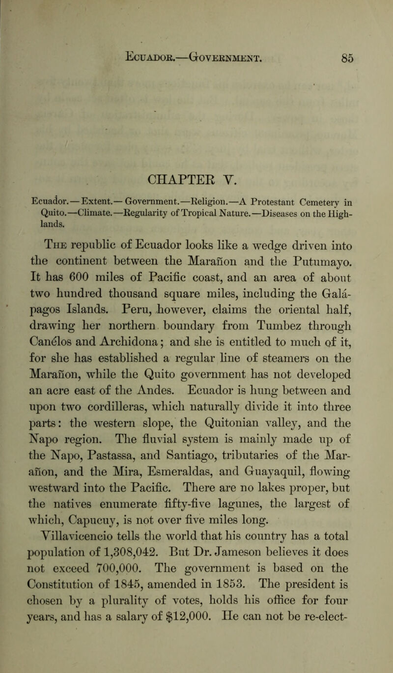 CHAPTER Y. Ecuador.—Extent.—Government.—Religion.—A Protestant Cemetery in Quito.—Climate.—Regularity of Tropical Nature.—Diseases on the High- lands. The republic of Ecuador looks like a wedge driven into the continent between the Maranon and the Putumayo. It has 600 miles of Pacific coast, and an area of about two hundred thousand square miles, including the Gala- pagos Islands. Peru, however, claims the oriental half, drawing her northern boundary from Tumbez through Canelos and Archidona; and she is entitled to much of it, for she has established a regular line of steamers on the Maranon, while the Quito government has not developed an acre east of the Andes. Ecuador is hung between and upon two cordilleras, which naturally divide it into three parts: the western slope, the Quitonian valley, and the Napo region. The fluvial system is mainly made up of the Napo, Pastassa, and Santiago, tributaries of the Mar- anon, and the Mira, Esrneraldas, and Guayaquil, flowing westward into the Pacific. There are no lakes proper, but the natives enumerate fifty-five lagunes, the largest of which, Capucuy, is not over five miles long. Yillavicencio tells tlie world that his country has a total population of 1,308,042. But Dr. Jameson believes it does not exceed 700,000. The government is based on the Constitution of 1845, amended in 1853. The president is chosen by a plurality of votes, holds his ofiice for four years, and has a salary of $12,000. lie can not be re-elect-