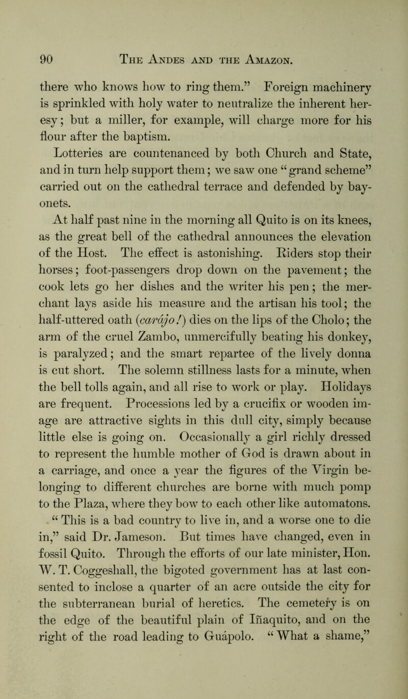 there who knows how to ring them.” Foreign machinery is sprinkled with holy water to neutralize the inherent her- esy ; but a miller, for example, will charge more for his flour after the baptism. Lotteries are countenanced by both Church and State, and in turn help support them; we saw one “ grand scheme” carried out on the cathedral terrace and defended by bay- onets. At half past nine in the morning all Quito is on its knees, as the great bell of the cathedral announces the elevation of the Host. The effect is astonishing. Riders stop their horses; foot-passengers drop down on the pavement; the cook lets go her dishes and the writer his pen; the mer- chant lays aside his measure and the artisan his tool; the half-uttered oath {cardjo!) dies on the lips of the Cholo; the arm of the cruel Zambo, unmercif ully beating his donkey, is paralyzed; and the smart repartee of the lively donna is cut short. The solemn stillness lasts for a minute, when the bell tolls again, and all rise to work or play. Holidays are frequent. Processions led by a crucifix or wooden im- age are attractive sights in this dull city, simply because little else is going on. Occasionally a girl richly dressed to represent the humble mother of God is drawn about in a carriage, and once a year the figures of the Virgin be- longing to different churches are borne with much pomp to the Plaza, where they bow to each other like automatons. “ This is a bad country to live in, and a worse one to die in,” said Dr. Jameson. But times have changed, even in fossil Quito. Through the efforts of our late minister, Hon. W. T. Coggeshall, the bigoted government has at last con- sented to inclose a quarter of an acre outside the city for the subterranean burial of heretics. The cemetery is on the edge of the beautiful plain of Inaquito, and on the right of the road leading to Guapolo. “ What a shame,”