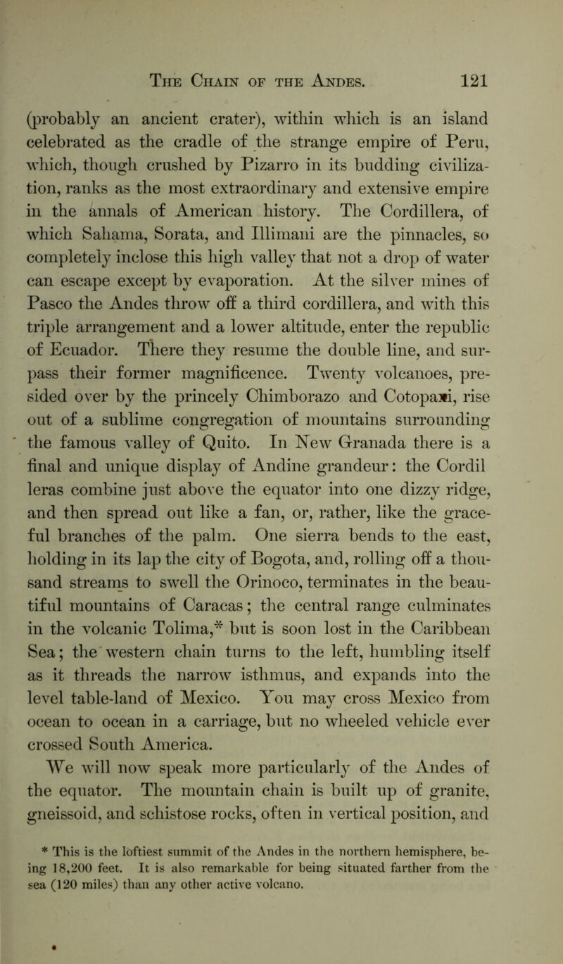 (probably an ancient crater), within which is an island celebrated as the cradle of the strange empire of Peru, which, though crushed by Pizarro in its budding civiliza- tion, ranks as the most extraordinary and extensive empire in the annals of American history. The Cordillera, of which Sahama, Sorata, and Illimani are the pinnacles, so completely inclose this high valley that not a drop of watei* can escape except by evaporation. At the silver mines of Pasco the Andes throw off a third cordillera, and with this triple arrangement and a lower altitude, enter the republic of Ecuador. There they resume the double line, and sur- pass their former magnificence. Twenty volcanoes, pre- sided over by the princely Chimborazo and Cotopaxi, rise out of a sublime congregation of mountains surrounding the famous valley of Quito. In New Granada there is a final and unique display of Andine grandeur: the Cordil leras combine just above the equator into one dizzy ridge, and then spread out like a fan, or, rather, like the grace- ful branches of the palm. One sierra bends to the east, holding in its lap the city of Bogota, and, rolling off a thou- sand streams to swell the Orinoco, terminates in the beau- tiful mountains of Caracas; the central range culminates in the volcanic Tolima,* but is soon lost in the Caribbean Sea; the western chain turns to the left, humbling itself as it threads the narrow isthmus, and expands into the level table-land of Mexico. Yon may cross Mexico from ocean to ocean in a carriage, but no wheeled vehicle ever crossed South America. AV^e will now speak more particularly of the Andes of the equator. The mountain chain is built up of granite, gneissoid, and schistose rocks, often in vertical position, and * This is the loftiest summit of the Andes in the northern hemisphere, be- ing 18,200 feet. It is also remarkable for being situated farther from the sea (120 miles) than any other active volcano.