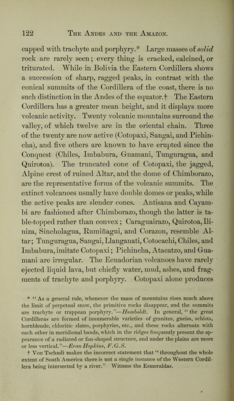 capped with trachyte and porphyry.* Large masses of solid rock are rarely seen; every tiling is cracked, calcined, or triturated. AVhile in Bolivia the Eastern Cordillera shows a succession of sharp, ragged peaks, in contrast with the conical summits of the Cordillera of the coast, there is no such distinction in the Andes of the equator.f The Eastern Cordillera has a greater mean height, and it displays more volcanic activity. Twenty volcanic mountains surround the valley, of which twelve are in the oriental chain. Three of the twenty are now active (Cotopaxi, Sangai, and Pichin- cha), and five others are known to have erupted since the Conquest (Chiles, Imbabura, Guamani, Tunguragua, and Quirotoa). The truncated cone of Cotopaxi, the jagged, Alpine crest of ruined Altar, and the dome of Chimborazo, are the representative forms of the volcanic summits. The extinct volcanoes usually have double domes or peaks, while the active peaks are slender cones. Antisana and Cayam- bi are fashioned after Chimborazo, though the latter is ta- ble-topped rather than convex; Caraguairazo, Quirotoa, Ili- niza, Sincholagua, Buminagui, and Corazon, resemble Al- tar; Tunguragua, Sangai, Llanganati, Cotocachi, Chiles, and Imbabura, imitate Cotopaxi; Pichincha, Atacatzo, and Gua- mani are irregular. The Ecuadorian volcanoes have rarely ejected liquid lava, but chiefiy \vater, mud, ashes, and frag- ments of trachyte and porphyry. Coto])axi alone produces * “As a general rule, whenever the mass of mountains rises much above the limit of pei7)etnal snow, the primitive rocks disappear, and the summits are trachyte or trappean porj)hyry.”—Humboldt. In general, “ the great Cordilleras are formed of innumerable varieties of granites, gneiss, schists, hornblende, chloritic slates, porphyries, etc., and these rocks alternate with each other in meridional bands, which in the ridges frequently present the ap- pearance of a radiated or fan-shaped structure, and under the plains are more or less vertical.”—Evan Hopkins^ F.G.S. t Von Tschudi makes the incorrect statement that “ throughout the whole extent of South America there is not a single instance of the Western Cordil- lera being intersected by a river.” Witness the Esmeraldas.