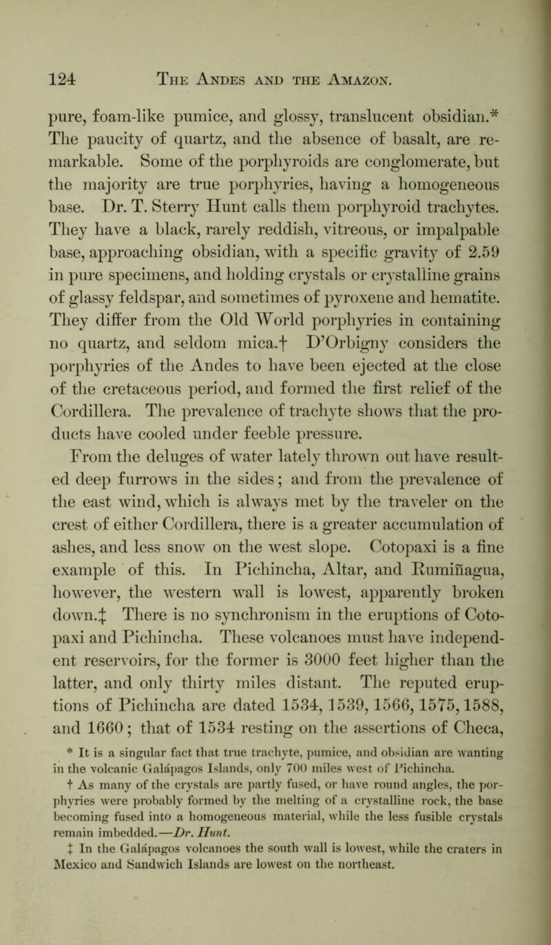 pure, foam-like pumice, and glossy, trauslucent obsidian.* The paucity of quartz, and the absence of basalt, are re- markable. Some of the porphyroids are conglomerate, but the majority are true porphyries, having a homogeneous base. Dr. T. Sterry Hunt calls them porphyroid trachytes. They have a black, rarely reddish, vitreous, or impalpable base, approaching obsidian, with a specific gravity of 2.59 in pure specimens, and holding crystals or crystalline grains of glassy feldspar, and sometimes of pyroxene and hematite. They differ from the Old World porpliju-ies in containing no quartz, and seldom mica.f D’Orbigny considers the porphyries of the Andes to have been ejected at the close of the cretaceous period, and formed the first relief of the Cordillera. The prevalence of tracliyte shows that the pro- ducts have cooled under feeble pressure. From tlie deluges of water lately thrown out have result- ed deep furrows in the sides; and from the prevalence of the east wind, which is always met by the traveler on the crest of either Cordillera, there is a greater accumulation of ashes, and less snow on the west slope. Cotopaxi is a fine example of this. In Pichincha, Altar, and Puminagua, liowever, the western wall is lowest, apparently broken down.:j; There is no synchronism in the eruptions of Coto- paxi and Pichincha. These volcanoes must have inde2)end- ent reservoirs, for the former is 3000 feet higher than tlie latter, and only thirty miles distant. The reputed erup- tions of Pichincha are dated 1534,1539,15G0,1575,1588, and 1660; that of 1534 resting on the assertions of Checa, * It is a singular fact that true trachyte, pumice, and obsidian are wanting in the volcanic Galaj)agos Islands, only 700 miles west of Pichincha. t As many of the crystals are partly fused, or have round angles, the por- phyries were probably formed by the melting of a crystalline rock, the base becoming fused into a homogeneous material, while the less fusible crystals remain imbedded,—Dr. Hunt. t In the Galapagos volcanoes the south wall is lowest, while the craters in Mexico and ISandwich Islands are lowest on the northeast.