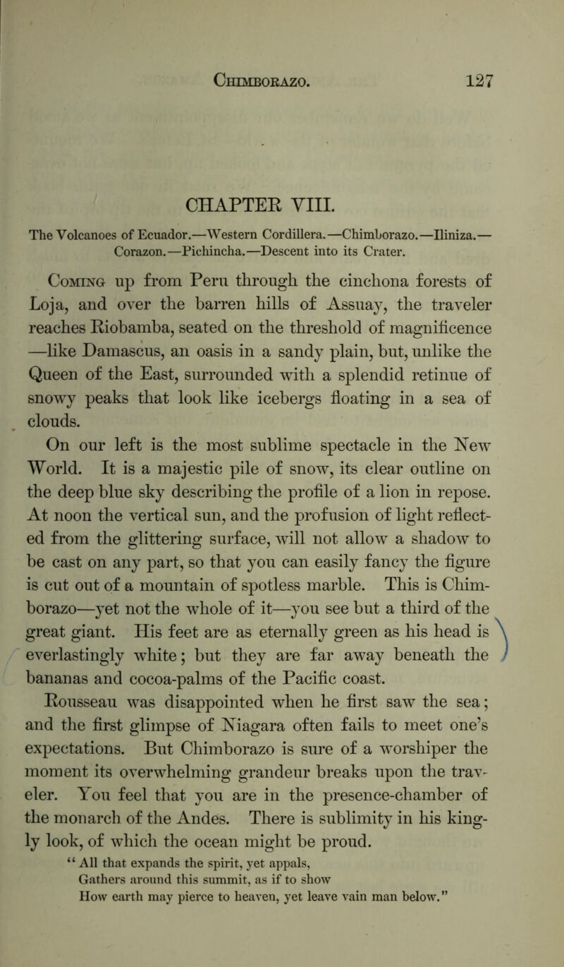 CHAPTEE YIII. The Volcanoes of Ecuador.—Western Cordillera.—Chimborazo.—Iliniza.— Corazon.—Pichincha.—Descent into its Crater. Coming up from Peru through the cinchona forests of Loja, and over the barren hills of Assuay, the traveler reaches Eiobamba, seated on the threshold of magnificence —like Damascus, an oasis in a sandy plain, but, unlike the Queen of the East, surrounded with a splendid retinue of snowy peaks that look like icebergs floating in a sea of clouds. On our left is the most sublime spectacle in the New World. It is a majestic pile of snow, its clear outline on the deep blue sky describing the profile of a lion in repose. At noon the vertical sun, and the profusion of light reflect- ed from the glittering surface, will not allow a shadow to be cast on any part, so that you can easily fancy the figure is cut out of a mountain of spotless marble. This is Chim- borazo—yet not the whole of it—you see but a third of the great giant. His feet are as eternally green as his head is everlastingly white; but they are far away beneath the bananas and cocoa-palms of the Pacific coast. Eousseau was disappointed when he first saw the sea; and the first glimpse of Niagara often fails to meet one’s expectations. But Chimborazo is sure of a worshiper the moment its overwhelming grandeur breaks upon the trav- eler. You feel that you are in the presence-chamber of the monarch of the Andes. There is sublimity in his king- ly look, of which the ocean might be proud. “ All that expands the spirit, yet appals, Gathers around this summit, as if to show How earth may pierce to heaven, yet leave vain man below. ”