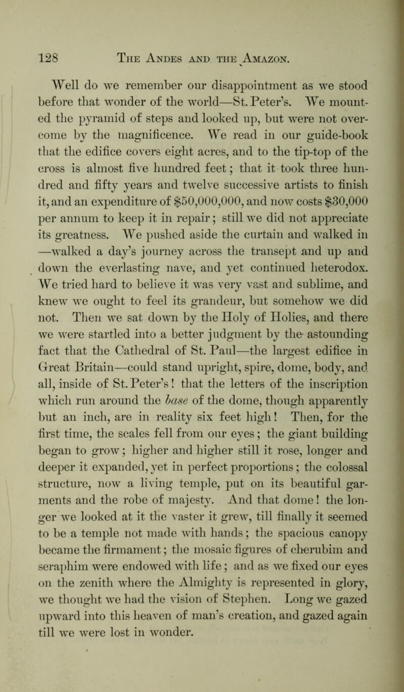 Well do we remember our disappointment as we stood before that wonder of the world—St. Peter’s. We mount- ed the pyramid of steps and looked up, but were not over- come by the magnificence. We read in our guide-book that the edifice covers eight acres, and to the tip-top of the cross is almost five hundred feet; that it took three hun- dred and fifty years and twelve successive artists to finish it, and an expenditure of $50,000,000, and now costs $30,000 per annum to keep it in repair; still we did not appreciate its greatness. We pushed aside the curtain and walked in —walked a day’s journey across the transept and up and down the everlasting nave, and yet continued heterodox. We tried hard to believe it was very vast and sublime, and knew we ought to feel its grandeur, but somehow we did not. Then we sat down by the Holy of Holies, and there we were startled into a better judgment by the- astounding fact that the Cathedral of St. Paul—the largest edifice in Great Britain—could stand upright, spire, dome, body, and all, inside of St. Peter’s! that the letters of the inscription which run around the hase of the dome, though apparently but an inch, are in reality six feet high! Then, for the first time, the scales fell from our eyes; the giant building began to grow; higher and higher still it rose, longer and deeper it expanded, yet in perfect proportions; tlie colossal structure, now a living temple, put on its beautiful gar- ments and the robe of majesty. And that dome! the lon- ger we looked at it the vaster it grew, till finally it seemed to be a temple not made with hands; the spacious canopy became the firmament; tlie mosaic figures of clirerubim and seraphim were endowed with life; and as we fixed our eyes on the zenith where the Almighty is represented in glory, we thought we had the vision of Stephen. Long we gazed upward into this heaven of man’s creation, and gazed again till we were lost in wonder.