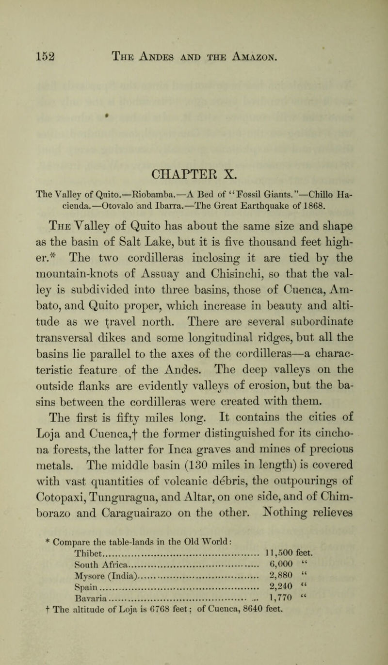 CHAPTER X. The Valley of Quito.—Kiobamba.—A Bed of “Fossil Giants.”—Chillo Ha- cienda.—Otovalo and Ibarra.—The Great Earthquake of 1868. The Valley of Quito has about the same size and shape as the basin of Salt Lake, but it is five thousand feet high- er.* The two cordilleras inclosing it are tied by the mountain-knots of Assuay and Chisinchi, so that the val- ley is subdivided into three basins, those of Cuenca, Am- bato, and Quito proper, which increase in beauty and alti- tude as we travel north. There are several subordinate transversal dikes and some longitudinal ridges, but all tlie basins lie parallel to the axes of the cordilleras—a charac- teristic feature of the Andes. The deep valleys on the outside fianks are evidently valleys of erosion, but the ba- sins between the cordilleras were created with them. The first is fifty miles long. It contains the cities of Loja and Cuenca,f the former distinguished for its cincho- na forests, the latter for Inca graves and mines of precious metals. The middle basin (130 miles in length) is covered with vast quantities of volcanic debris, the outpourings of Cotopaxi, Tunguragua, and Altar, on one side, and of Chim- borazo and Caraguairazo on tlie other. Nothing relieves * Compare the table-lands in the Old World: Thibet 11,.500 feet. South Africa 6,000 “ Mysore (India) 2,880 “ Spain 2,240 “ Bavaria 1,770 “ + The altitude of Loja is 6768 feet; of Cuenca, 8640 feet.