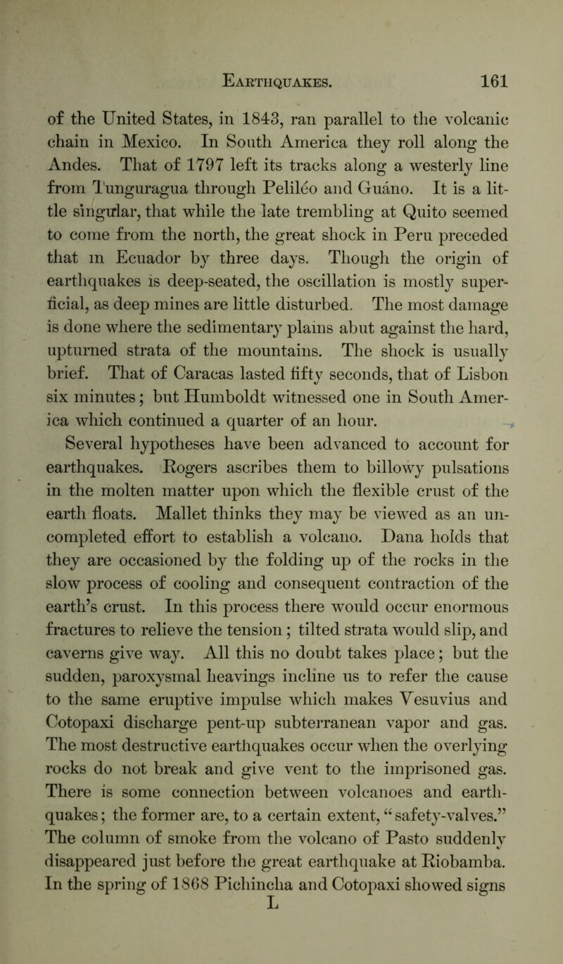 of the United States, in 1843, ran parallel to the volcanic chain in Mexico. In South America they roll along the Andes. That of 1797 left its tracks along a westerly line from I'nnguragua through Pelileo and Guano. It is a lit- tle singular, that while the late trembling at Quito seemed to come from the north, the great shock in Peru preceded that in Ecuador by three days. Though the origin of earthquakes is deep-seated, the oscillation is mostly super- ficial, as deep mines are little disturbed. The most damage is done where the sedimentaiy plains abut against the hard, upturned strata of the mountains. The shock is usually brief. That of Caracas lasted fifty seconds, that of Lisbon six minutes; but Humboldt witnessed one in South Amer- ica which continued a quarter of an hour. Several hypotheses have been advanced to account for earthquakes. Rogers ascribes them to billowy pulsations in the molten matter upon which the fiexible crust of the earth floats. Mallet thinks they may be viewed as an un- completed effort to establish a volcano. Dana holds that they are occasioned by the folding up of the rocks in the slow process of cooling and consequent contraction of the earth’s crust. In this process there would occur enormous fractures to relieve the tension; tilted strata would slip, and caverns give way. All this no doubt takes place; but the sudden, paroxysmal heavings incline us to refer the cause to the same eruptive impulse which makes Vesuvius and Cotopaxi discharge pent-up subterranean vapor and gas. The most destructive earthquakes occur when the overlying rocks do not break and give vent to the imprisoned gas. There is some connection between volcanoes and earth- quakes ; the former are, to a certain extent, “ safety-valves.” The column of smoke from the volcano of Pasto suddenly disappeared just before the great earthquake at Riobamba. In the spring of 1868 Pichincha and Cotopaxi showed signs