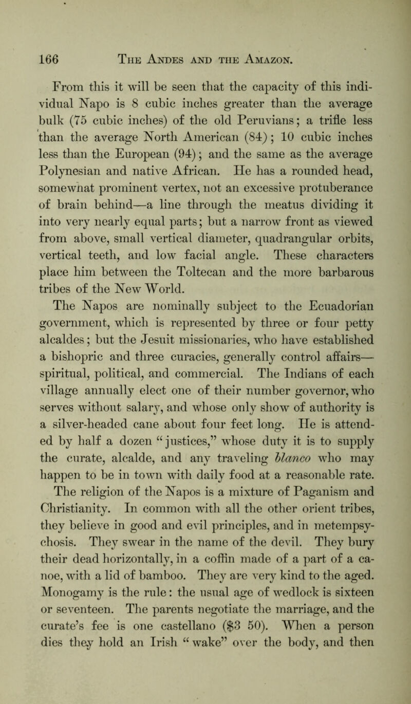 From this it will be seen that the capacity of this indi- vidual Kapo is 8 cubic inches greater than the average bulk (75 cubic inches) of the old Peruvians; a trifle less than the average North American (84); 10 cubic inches less than the European (94); and the same as the average Pol}mesian and native African. He has a rounded head, somewhat prominent vertex, not an excessive protuberance of brain behind—a line through the meatus dividing it into very nearly equal parts; but a narrow front as viewed from above, small vertical diameter, quadrangular orbits, vertical teeth, and low facial angle. These characters place him between the Toltecan and the more barbarous tribes of the New World. The Napos are nominally subject to the Ecuadorian government, which is represented by three or four petty alcaldes; but the Jesuit missionaries, who have established a bishopric and three curacies, generally control affairs— spiritual, political, and commercial. The Indians of each village annually elect one of their number governor, who serves without salary, and whose only show of authority is a silver-headed cane about four feet long. lie is attend- ed by half a dozen “justices,” whose duty it is to supply the curate, alcalde, and any traveling bianco who may happen to be in town with daily food at a reasonable rate. The religion of the Napos is a mixture of Paganism and Christianity. In common with all the other orient tribes, they believe in good and evil principles, and in metempsy- chosis. They swear in the name of the devil. They bury their dead horizontally, in a coflin made of a part of a ca- noe, with a lid of bamboo. They are very kind to the aged. Monogamy is the rule: the usual age of wedlock is sixteen or seventeen. The parents negotiate the marriage, and the curate’s fee is one Castellano ($3 50). Wlien a person dies thay hold an Irish “ wake” over the body, and then