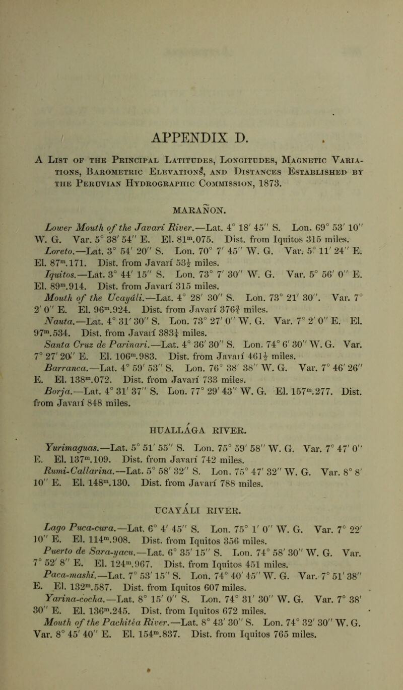 A List of the Principal Latitudes, Longitudes, Magnetic Varia- tions, Barometric Elevation^, and Distances Established by THE Peruvian Hydrographic Commission, 1873. MAEANON. Lower Mouth of the Javari River.—Lat. 4° 18' 45 S. Lon. 69° 53' 10 W. G. Var. 5° 38' 54 E. El. 81*”.075. Dist. from Iquitos 315 miles. Loreto.—Lat. 3° 54' 20 S. Lon. 70° 7' 45 W. G. Var. 5° 11' 24 R El. 87*. 171. Dist. from Javaii 53^ miles. Iquitos.—Liit. 3° 44' 15 S. Lon. 73° 7' 30 W. G. Var. 5° 56' 0 E. El. 89*”. 914. Dist. from Javari 315 miles. Mouth of the Ucayali.—'La.i. 4° 28' 30 S. Lon. 73° 21' 30. Var. 7° 2' 0 E. El. 96*”.924. Dist. from Javari 376| miles. Nauta.—hat. 4° 31' 30 S. Lon. 73° 27' 0 W. G. Var. 7° 2' 0 E. El. 97’. 534. Dist. from Javari 383i miles. Santa Cruz de Parinari.—Lat. 4° 36' 30 S. Lon. 74° 6' 30 W. G. Var. 7° 27' 20 E. El. 106'”.983. Dist. from Javaii 46H miles. Barranca.—Lat. 4° 59' 53 S. Lon. 76° 38' 38 W. G. Var. 7° 46' 26 E. El. 138'”.072. Dist. from Javaii 733 miles. Borja.—Lax. 4° 31' 37 S. Lon. 77° 29' 43 W. G. El. 157’”.277. Dist. from Javaii 848 miles. nUALLAGA EIVER. Yurimaguas.—Lat. 5° 51' 55 S. Lon. 75° 59' 58 W. G. Var. 7° 47' O'* E. El. 137*. 109. Dist. from Javaii 742 miles. Rumi.Callarina.—hai. 5° 58' 32 S. Lon. 75° 47' 32 W. G. Var. 8° 8' 10 E. El. 148'. 130. Dist. from Javaii 788 miles. UCAYALI EIVEE. Lago Puca-cura.—LaX. 6° 4' 45 S. Lon. 75° 1' 0 W. G. Var. 7° 22' 10 ' E. El. 114’. 908. Dist. from Iquitos 356 miles. Puerto de Sara-yacu.—Lat. 6° 35' 15 S. Lon. 74° 58' 30 W. G. Var. 7° 52' 8 E. El. 124'.967. Dist. from Iquitos 451 miles. Paca-mashi.—Lat. 7° 53' 15 S. Lon. 74° 40' 45 W. G. Var. 7° 51' 38 E. El. 132'.587. Dist. from Iquitos 607 miles. Yarina-cocha.-Lat. 8° 15' 0 S. Lon. 74° 31' 30 W. G. Var. 7° 38' 30 E. El. 136'.245. Dist. from Iquitos 672 miles. Mouth of the Pachitea River.—Lat. 8° 43' 30 S. Lon. 74° 32' 30 W. G. Var. 8° 45' 40 E. El. 154’.837. Dist. from Iquitos 765 miles. *