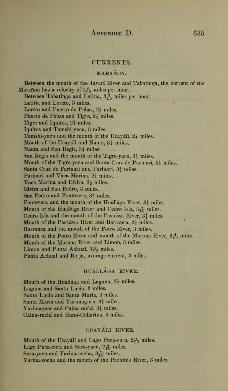 CURRENTS. MARANON. Between the mouth of the Javaii River and Tabatinga, the current of the Maranon has a velocity of 4^^ miles per hour. Between Tabatinga and Letitia, miles per hour. Letitia and Loreto, 3 miles. Loreto and Puerto de Pebas, miles. Puerto de Pebas and Tigre, 2i*miles. Tigre and Iquitos, 2| miles, Iquitos and Tamshi-yacu, 3 miles. Tamshi-yacu and the mouth of the Ucayali, 2f miles. Mouth of the Ucayali and Nauta, 3i miles. Nauta and San Regis, 3^ miles. San Regis and the mouth of the Tigre-yacu, 3^ miles. Mouth of the Tigre-yacu and Santa Cruz de Parinari, 35 miles. Santa Cruz de Parinari and Parinari, 3^ miles. Parinari and Vaca Marina, 2| miles. Vaca Marina and Elvira, 3i miles. Elvira and San Pedro, 3 miles. San Pedro and Fontevera, miles. Foiitevera and the mouth of the Huallaga River, 3i miles. Mouth of the Huallaga River and Cedro Isla, 3j% miles. Cedro Isla and the mouth of the Pastassa River, 3:j miles. Mouth of the Pastassa River and Barranca, 3i miles. Barranca and the mouth of the Potro River, 3 miles. Mouth of the Potro River and mouth of the Morona River, 3^^ miles. Mouth of the Morona River and Limon, 3 miles. Limon and Punta Achual, miles. Punta Achual and Borja, average current, 3 miles. HUALLAGA RIVER. Mouth of the Huallaga and Laguna, 2i miles. Laguna and Santa Lucia, 3 miles. Santa Lucia and Santa Maria, 3 miles. Santa Maria and Yurimagnas, 3i miles. Yurimaguas and Caina-rachi, Si miles. Caina-rachi and Rumi-Callarina, 3 miles. UCAYALI RIVER. Mouth of the Ucayali and Lago Puca-cura, 2^^ miles. Lago Puca-cura and Sara-yacu, 2^^ miles. Sara-yacu and Yarina-cocha, 3^^ miles. Yarina-cocha and the mouth of the Pachitea River, 3 miles.