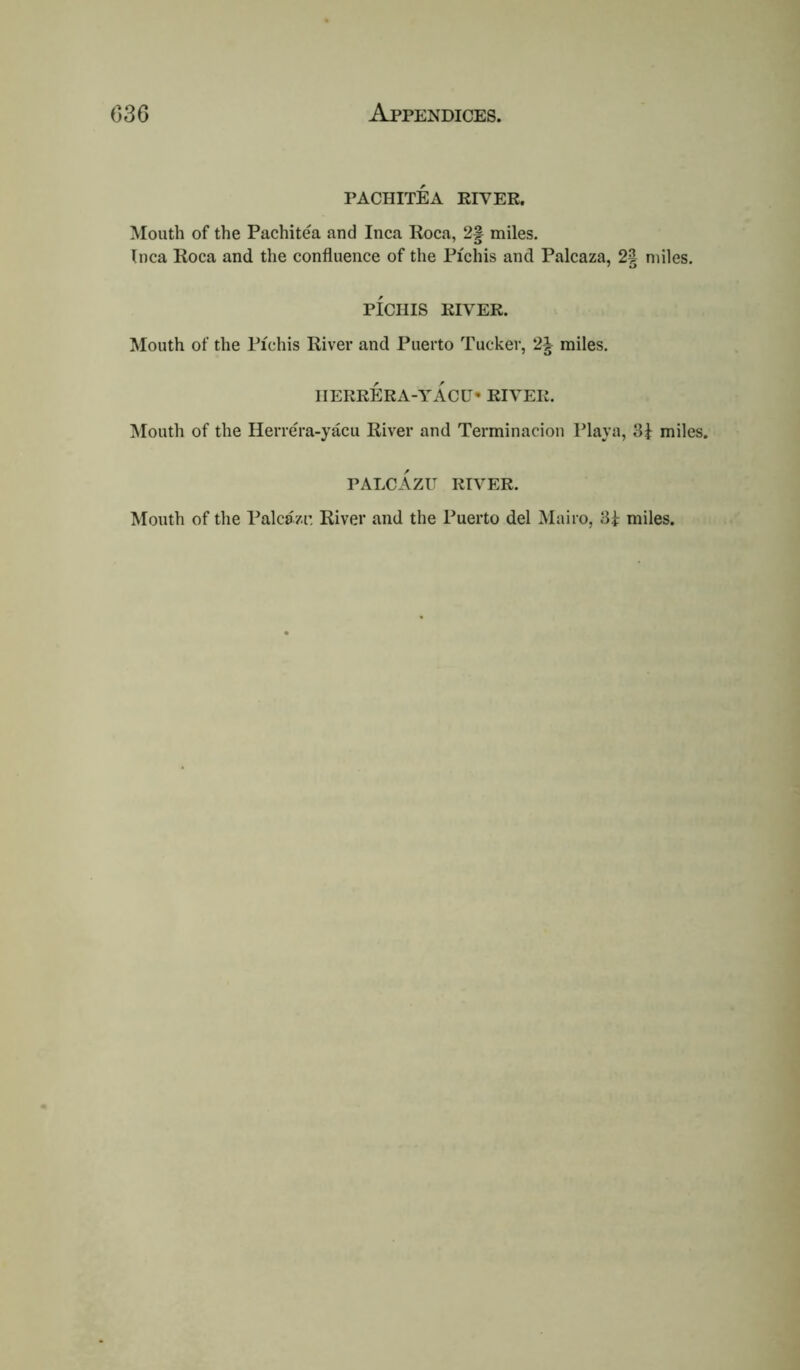 PACHITEA RIVER. Mouth of the Pachitea and Inca Roca, 2f miles. Inca Roca and the confluence of the Pichis and Palcaza, 2§ miles. PICIIIS RIVER. Mouth of the Pichis River and Puerto Tucker, 2| miles. IIERRERA-YACU* RIVER. Mouth of the HerreTa-yacu River and Terminacion Playa, 3f miles. PALCAZU RIVER. Mouth of the Palcazr, River and the Puerto del Mairo, miles.