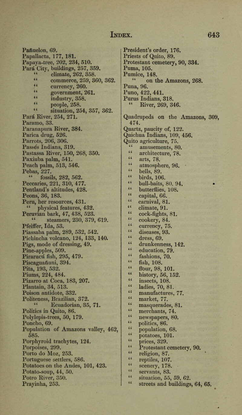 Panuelon, 69. Papallacta, 177, 181. Papaya-tree, 202, 234, 510. Para City, buildings, 257, 359. “ climate, 262, 358. “ commerce, 259, 360, 362. “ currency, 260. “ government, 261. “ industry, 358. “ people, 258. “ situation, 254, 357, 362. Para River, 254, 271. Paramo, 33. Paranapura River, 384. Parica drug, 526. Parrots, 206, 306. Passes Indians, 319. Pastassa River, 150, 268, 350. Paxiuba palm, 541. Peach palm, 513, 546. Pebas, 227. “ fossils, 282, 562. Peccaries, 221, 310, 477. Pentland’s altitudes, 428. Peons' 36, 183. Peru, her resources, 431. “ physical features, 432. Peruvian bark, 47, 438, 523. “ steamers, 230, 379, 619. Pfeiffer, Ida, 53. Piassaba palm, 289, 532, 542. Pichincha volcano, 124, 133, 140. Pigs, mode of dressing, 49. Pine-apples, 509. Pirarucu fish, 295, 479. Piscaguafiuni, 394. Pita, 193, 532. Piums, 224, 484. Pizarro at Coca, 183, 207. Plantain, 34, 513. Poison antidote, 332. Politeness, Brazilian, 372. “ Ecuadorian, 35, 71. Politics in Quito, 86. Polylepis-trees, 50, 179. Poncho, 69. Population of Amazons vallev, 462, 585. Porphyroid trachytes, 124. Porpoises, 299. Porto do Moz, 253. Portuguese settlers, 586. Potatoes on the Andes, 101, 423. Potato-soup, 44, 50. Potro River, 350. Prayinha, 253. President’s order, 176. Priests of Quito, 89. Protestant cemetery, 90, 334. Puma, 105. Pumice, 148. “ on the Amazons, 268. Puna, 96. Puno, 422,441. Purus Indians, 318. “ River, 269, 346. Quadrupeds on the Amazons, 309, 474. Quartz, paucity of, 122. Quichua Indians, 109, 466. Quito agriculture, 75. “ amusements, 80. “ architecture, 78. “ arts, 78. “ atmosphere, 96. • “ bells, 89. “ birds, 106. “ bull-baits, 80, 94. • “ butterflies, 108. “ capital, 66. “ carnival, 81. “ climate, 91. “ cock-fights, 81. “ cookery, 84. “ currency, 75. “ diseases, 93. “ dress, 69. “ drunkenness, 142. “ education, 79. “ fashions, 70. “ fish, 108. “ flour, 98, 101. “ history, 56,152. “ insects, lok “ ladies, 70, 81. “ manufactures, 77. “ market, 77. “ masquerades, 81. “ merchants, 74. “ newspapers, 80. “ politics, 86. “ population, 68. “ potatoes, 101. “ prices, 329. “ Protestant cemetery, 90. “ religion, 87. ‘ ‘ reptiles, 107. “ scenery, 178. • “ servants, 83. “ situation, 55, 59, 62. “ streets and buildings, 64, 65.