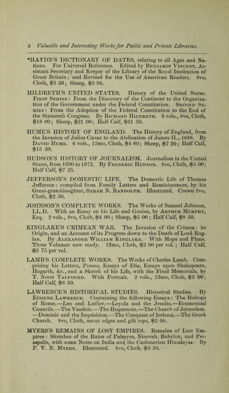 2 Valuable and Interesting Works for Public aitd Private Libraries. ♦HAYDN’S DICTIONARY OF DATES, relating to all Ages and Na- tions. For Universal Reference. Edited by Benjamin Vincent, As- sistant Secretary and Keeper of the Library of the Royal Institution of Great Britain ; and Revised for the Use of American Readers. 8vo, Cloth, $S 50; Sheep, $3 94. HILDRETH’S UNITED STATES. History of the United States. Fikst Series : From the Discovery of the Continent to the Organiza- tion of the Government under the Federal Constitution. Second Se- ries : From the Adoption of the Federal Constitution to the End of the Sixteenth Congress. Bv Richard Hildreth. 6 vols., 8vo, Cloth, $18 00; Sheep, $21 00; Half Calf, $31 50. HUME’S HISTORY OF ENGLAND. The History of England, from the Invasion of Julius Caesar to the Abdication of James II., 1688. By David Hume. 6 vols., 12mo, Cloth, $4 80; Sheep, $7 20 ; Half Calf, $15 30. HUDSON’S HISTORY OF JOURNALISM. Journalism in the United States, from 1690 to 1872. By Frederic Hudson. 8vo, Cloth, $5 00; Half Calf, $7 25. JEFFERSON’S DOMESTIC LIFE. The Domestic Life of Thomas Jefferson : compiled from Family Letters and Reminiscences, by his Great-granddaughter, Sarah N. Randolph. Illustrated. Crown 8vo, Cloth, $2 50. JOHNSON’S COMPLETE WORKS. The Works of Samuel Johnson, LL.D. With an Essay on his Life and Genius, by Arthur Murphy, Esq. 2 vols., 8vo, Cloth, $4 00 ; Sheep, $5 00 ; Half Calf, $8 50. KINGLAKE’S CRIMEAN WAR. The Invasion of the Crimea: its Origin, and an Account of its Progress down to the Death of Lord Rag- lan. By Alexander William Ktnglake. With Maps and Plans. Three Volumes now ready, 12mo, Cloth, $2 00 per vol. ; Half Calf, $3 75 per vol. LAMB’S COMPLETE WORKS. The Works of Charles Lamb. Com- prising his Letters, Poems, Essays of Elia, Essays upon Shakspeare, Hogarth, &c.,and a Sketch of his Life, with the Final Memorials, by T. Noon Talfourd. With Portrait. 2 vols., 12mo, Cloth, $3 00; Half Calf, $6 50. LAWRENCE’S HISTORICAL STUDIES. Historical Studies. By Eugene Lawrence. Containing the following Essays : The Bishops of Rome.—Leo and Luther.—Loyola and the Jesuits.—Ecumenical Councils.—The Vaudois.—The Huguenots.—The Church of Jerusalem. —Dominic and the Inquisition.—The Conquest of Ireland.—The Greek Church. 8vo, Cloth, uncut edges and gilt tops, $3 00. MYERS’S REMAINS OF LOST EMPIRES. Remains of Lost Em- pires : Sketches of the Ruins of Palmyra, Nineveh. Babylon, and Per- sepolis, with some Notes on India and the Cashmerian Himalayas. By P. V. N, Myers. Illustrated. 8vo, Cloth, $3 50.