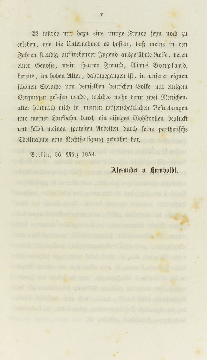 luürbe mir ba§ii eine innige greube fe^n nod^ §u erleben, luie bie Untemei^mer e^ ^)offen, bo§ meine in ben ^al^ren frenbig aufftrebenber ^ugenb auSgefül^rte Dleife, beren einer ©enoffe, mein tl^eurer ^rennb, 21 im6 23onplanb, bereits, im l^ol^en 2llter, bal^ingegangen ift, in nnferer eignen fd^önen ©prad&e non bemfelben beutfd^en 23olfe mit einigem 2Sergnügen gelefen inerbe, meld^eS mel^r benn gtnei 9Jten[d^en= alter l^inbnrd^ mi(^ in meinen -toiffenfd^aftlid^en 23eftrebnngen nnb meiner SaufBal^n burc| ein eifriges 2Bol^ln>ollen beglüiJt nnb felbft meinen fpäteften 2lrbeiten burd^ feine partl^eiifc^e 3^eilnaf)me eine 2lec^tfertigung gelnä^rt ^at. ' Berlin, 26. ÜRävj 1859. ^Alcraiiber u. ipumbolöt.