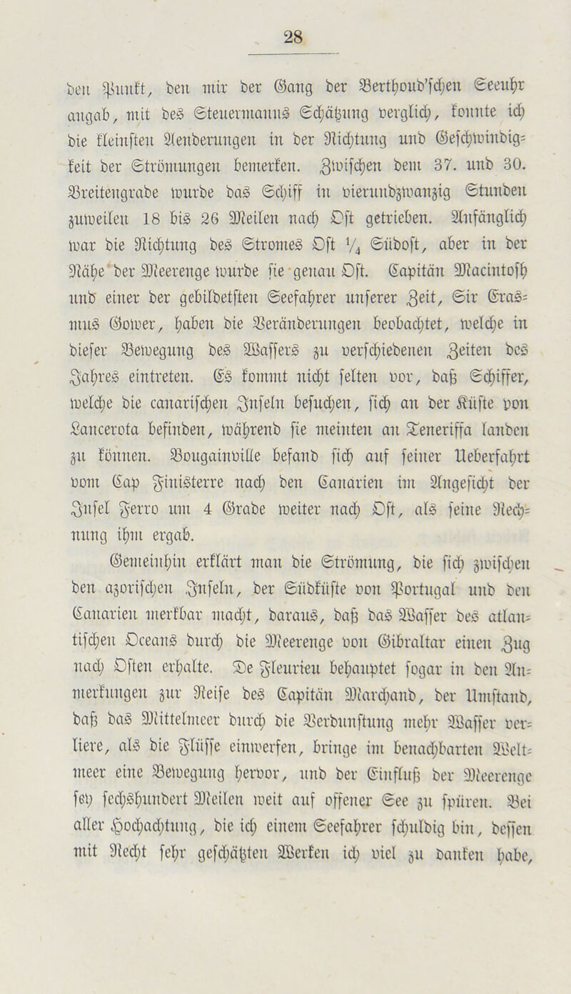 boti beu mir ber ®ang ber Sert^Dub’[d;en Seeiil^r aiugab, mit be§ 6teuermaiuig 6d)äbimg rerglid;, foimte id) bie fleiiifteii 3ienberungen in ber 9iid;tung nnb ®efc^nnnbig= feit ber ©trüiunngen bemerfen. 93reiteiigrabe mxirbe ba§ @d;if[ in inernnbgmanjig ©tnnben §nlueilen 18 big 26 äJJeilen nad; Oft getrieben. Slnfänglic^ nmr bie 9iid)tnng beg 6tromeg Oft V4 ©nboft, aber in ber 9iäi)e'ber 9Jieerenge lunrbe [ie*genan Oft. Sapitän SJiacintoff) nnb einer ber gebilbetften @eefaf)rer luiferer 3ßit, ©ir ®rag; mng ©oirer, f)aben bie SSeränbernngen becbad;tet, meldje in biefer 33emegnng beg Sßafferg gn rerfc^iebenen 3af;reg eintreten. @g fommt niefit [eiten ror, ba^ ©c^iffer, meld;e bie canari[d;en befnd;en, fi(^ an ber Ä'nfte vion Sancerota befinben, iüäl;renb fie meinten an Si^eneriffa lanbcn gn fönnen. 33ongaint>ilie befanb fi($ auf feiner Ueberfal;rt DüTii (Sap ginigterre nad; ben Sanarien im Slngefid^t ber 3nfel f^erro um 4 ©rabe meiter nad^ Oft, alg feine 9led^= nnng if)m ergab. ©emeinl;in erflärt man bie «Strömung, bie fi(^ gnnfd;en ben agorifd;en ,Unfein, ber Snbfnfte ron iportngal nnb ben (Sanarien merfbar mad;t, barang, ba^ bag 3Saffer beg atlan; tifd;en Oceang burd; bie 9)(eerenge öon ©ibraltar einen 3^19 nad; Dften erl;alte. S)e f^lenrien bef)anptet fogar in ben 3ln; merfnngen gnr 9leife beg Sapitän 9)fard;anb, ber Umftanb, bafj bag 9)tittelmcer bnr(^i bie ^ßerbnnftnng mehr äöaffer öer= liere, alg bie f^liiffe eimrerfen, bringe im benad;bartcn 9BcIt; meer eine 33eiuegnng l;eröor, nnb ber ©inflnb ber 9)ieerengc fei; fcd;gbnnbert 9)ieilen melt anf offener See gn fpiiren. 53ei aller ^od;ad;tnng, bie id; einem Seefal^rer fd;nlbig bin, beffen mit 9ted;t fel;r gefd;ä|5ten SBerfen id; oiel gn Oanfen l;abe.