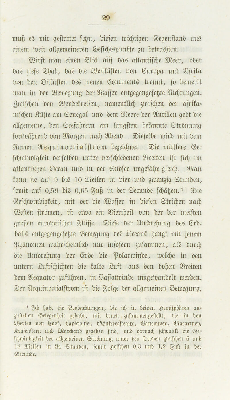 nmfj e§ mir geftattet [cpn, biefen trid;tigen ©egeiiftanb aiiö einem meit allgemeineren ®efid)t§pnnfte gn betrad;ton. 2Birft man einen SBIid auf bag atlantifd;e 93ieer, ober bag tiefe 2:f)al, bag bie Sßeftfüften non ©nropa nnb Stfrif'a oon ben Oftfüften beg nenen (Sontinentg trennt, fo bemerft man in ber ^emegnng ber äBaffer entgegengefe^te 9Ud;tnngen. 3^ni)c§en ben SBenbefreifen, namentlid; giinfd;en ber afrifa^ nifd;en i?üfte am (Senegal nnb bem SOieere ber Stntiden geljt bie allgemeine, ben Seefat;rern am tängften befannte Strömnng fortmä^renb oon SJiorgen na($ Slbenb. ©iefelbe mirb mit bem 9tümen äteqninoctialftrom begeic^^net. S)ie mittlere &e- fd;minbigfeit berfelben unter oerf(^^iebenen 53reiten ift fid; im atlantifdjen Dcean nnb in ber Siibfee nngefäf)r gfeid^. 93ian fann fie anf 9 big 10 Steilen in oier.nnb ginangig Stnnben, fomit anf 0,59 big 0,65 §nB in ber Seennbe fd;ä^en. ■* S)ie ©efc^minbigfeit, mit ber bie SBaffer in biefen ©trid;en nad; Söeften ftrömen, ift etma ein 95iertf)eil üon ber ber meiften groben enropäifdjen ^liiffe. S)iefe ber llmbref;nng beg ©rb; bang entgegengefe^te 53eli)egnng beg Dceang l;ängt mit jenem i]]i)änomen mat)rfd;einlicf) nnr infofern gnfammen, alg bnrd; bie llmbrebnng ber ©rbe bie ^olartninbe, mel^e in ben nntern £nftfd;ic^ten bie falte Suft aug ben f?of)en 33reiten bem Sleqnator gnfüf)ren, in ^saffatminbe nrngeloanbelt merben. S)er Slequinoctialftrom ift bie golge ber altgemeuien ^eioegung, ' I;a6e bie SBcobnd^tungen, bie id; in beiben §emif)?^även au» 3uftel(cn ©elegenbeit getrabt, mit benen 3ufammengefteIIt, bie in ben SBevteu toon (£oct, ?aperonfe, b’®ntrecafteauf, 33ancontier, 2Racavtnett, Ävnfenftern nnb ä/tar^ianb gegeben finb, nnb bavnad; fd;tüanft bie @e* fd;n.nnbig!eit ber allgemeinen ©tvBmnng nnter ben Stre^'en 3n'ii'd;en 5 nnb 18 2J?eUen in 24 ©tnnben, fomit 3n)ifd;en 0,3 nnb 1,2 f5n§ in ber ©eennbe.