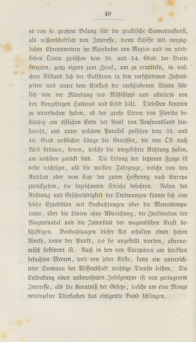 e» Don fo großem S3elang für bie :pra!ttfd)e Seeinannsfnnft, als iin[fenfd;aftlic^ Don i^ntereffe, üienn <Sd;iffe mit Dorgüg: tidjen ßl^ronometern in: SJceerbnfen Don SJiefico nnb im norb- Iid;en Dcean gioifc^en bem 30. nnb 54. ©rab ber Breite freiiäten, ganj eigens gnm ermitteln, in loel; djem 3lbftanb fid; ber ©olfftrom in ben Derfc^iebenen §eiten nnb nnter bem ©inftnjä ber Derfd;iebenen Söinbe füb; lid; Don ber äiiünbnng beS äJiiffiffrppi nnb oftmärtS Don ben SSorgebirgen .gatteraS nnb ©obb I;ält. SDiefcIben fönnten git nnterfiK^en l;aben, ob ber gro§e «Strom Don §foriba be- ftcinbig am öftlidien ©nbe ber 58ant Don SQeufonnblanb f)in= ftreidyt, nnb nnter loelcfiem ^parallel gtDifd;en bem 32. nnb 40. ©rab iDeftIid)er Sänge bie ©eloäffer, bie Don Oft nad; äöeft ftrömen, benen, irelc^e bie nntgefeprte 9]icf)tnng paben, am nädjften gerüdt finb. S)ie Sofnng ber festeren §rage ift bcfto nnd;tiger, als bie meiftcn gal;r5enge, loeldfie Don ben äintUten ober Dom Sap ber guten .^ofpinng nad; ©nropa §nrüdget)en, bie be§eid;neten Strid;e befahren. Dieben ber 9iid;tnng nnb ©e[d;nnnbigfeit ber Strömungen fönnte fid; eine fo(d;e ©j:pebition mit ^eobad;tnngen über bie DOieereStempe^ ratnr, über bie Sinien ol)ne Slblueidjiing, bie ^ndnuition ber DJiagnetnabel nnb bie ^idenfität ber magneti)d;en i?raft be; fd;äftigen. S3eobad;tnngen biefer 2Irt erhalten einen l)oI;en DBertp, loenn ber pmft, loo fie angefteflt morben, aftrono^ mifd; beftimmt ift. Sind; in ben Don ©nropäern am ftärfften befnd;ten DJieeren, loeit Don ieber J?üftc, fann ein nnterrid^^ teter Seemann ber $föiffenfd;aft nnd;tige ®ienfte leiften. ®ie ©ntbednng einer nnbetDol;nten .^i^felgrnppe ift Don geringerem ^uteveffe, als bie .^enntnifj ber ©efe^e, iDcld;e imi eine DOicnge Dereinselter STl;atfad;en baS einigenbc S3anb fd;lingen.