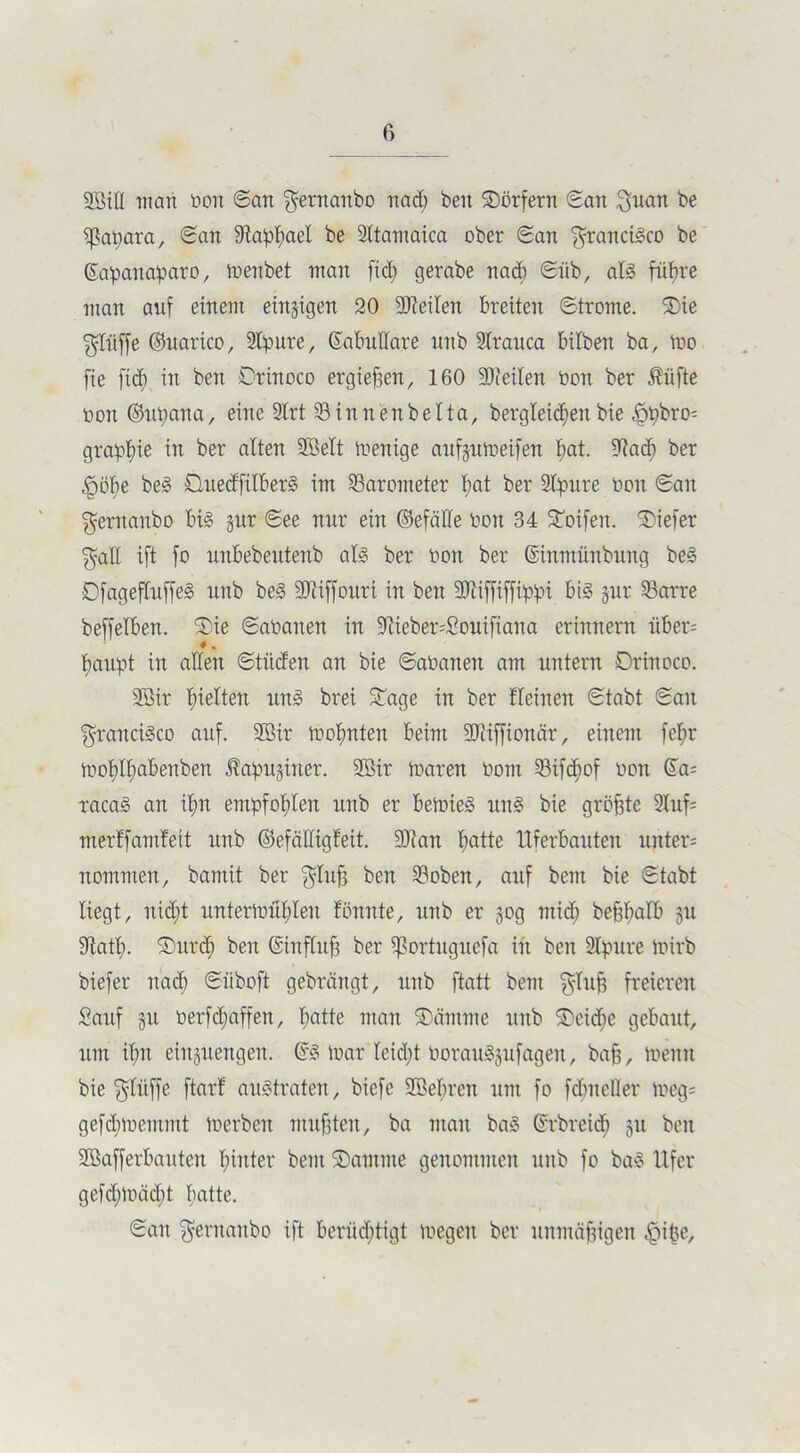 Söill inan öon ©an gernattbo nach beit Sörfern ©an ifjuan be ißapara, ©an fftaphael be Sltamaica ober ©an Francisco be ©apanapato, inenbet man fid; gerabe nad) ©üb, als führe man auf einem einzigen 20 9Jteilen breiten ©trome. Sie $lüffe ©uarico, Stpure, ©abudare itnb 2lrauca bilben ba, iuo fte fid) in ben Orinoco ergiefien, 160 Seiten non ber Äüfte non ©upana, eine 2Xrt SBinnenbelta, bergleidjenbie «fjipbro; graphie in ber alten 2Mt menige aufgitmeifen hat. diach ber |)öl;e beS ÜuedfilberS im Barometer hat ber Sbpure non ©an $ernanbo bis gur ©ee mir ein ©efälle non 34 Soifen. tiefer $all ift fo unbebeutenb als ber non ber ©intnünbung beS OfagefluffeS unb beS 93iif[oitti in ben SO'eiffiffip'pi bis gur 23arre beffelben. Sie ©aüanen in 9tieber;£ouifiana erinnern über; * . haupt in allen ©tüden an bie ©ananen am untern ©rinoco. 2öir hielten itnS brei Sage in ber fleinen ©tabt ©an Francisco auf. üffiir mohnten beim 9Jiifftonär, einem fefjr inol)lf)abenben Jtapuginer. 2Bir maren nont 23if<hof non ©a; racaS an ihn empfohlen unb er beinieS uns bie größte 2Xuf= merffamfeit unb ©efädigfeit. 9)1 an hatte Uferbauten unter; nommen, bamit ber $lu|3 ben 23obett, auf beut bie ©tabt liegt, nicf)t untertoühlen tonnte, unb er gog mich bejghalb 51t 9tath- Sitrch ben ©tnfluff ber ißortuguefa in ben SIpure inirb biefer nach ©iiboft gebrängt, unb ftatt bem $Iufj freieren Sauf gu oerfchaffen, hatte man Sctmme ititb Seidie gebaut, um ihn einguengen. ©S inar leicht oorauSgufageit, baff, meint bie $ltiffe ftarl austraten, biefe SMuett um fo fclmeHer tneg= gefcbmemmt ioerbctt mußten, ba man baS ©rbreid) gtt beit Sßafferbauten hinter bem Santme genommen unb fo baS Ufer gefd;mäd;t batte. ©an ^ernaitbo ift berüchtigt megeit ber unmäßigen ^)ipe.