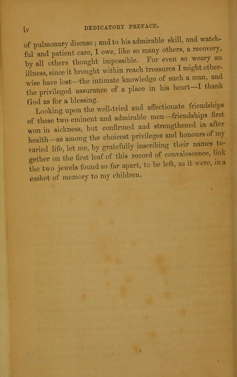 of pulmonary disease ; and to his admirable skill, and watch- ful and patient care, I owe, like so many others, a recovery, by all others thought impossible. For even so weary an illness, since it brought within reach treasures I might other- wise have lost—the intimate knowledge of such a man anc the privileged assurance of a place in his heart I tha God as for a blessing. . , . Looldng upon the well-tried and affectionate friendships of these two eminent and admirable men-friendsbips first won in sickness, but confirmed and strengthened m after health—as among the choicest privileges and honours of my varied life, let me, by gratefully inscribing their names to- gether on the first leaf of this record of convalescence, link the two jewels found so far apart, to be left, as it were, in a casket of memory to my children.