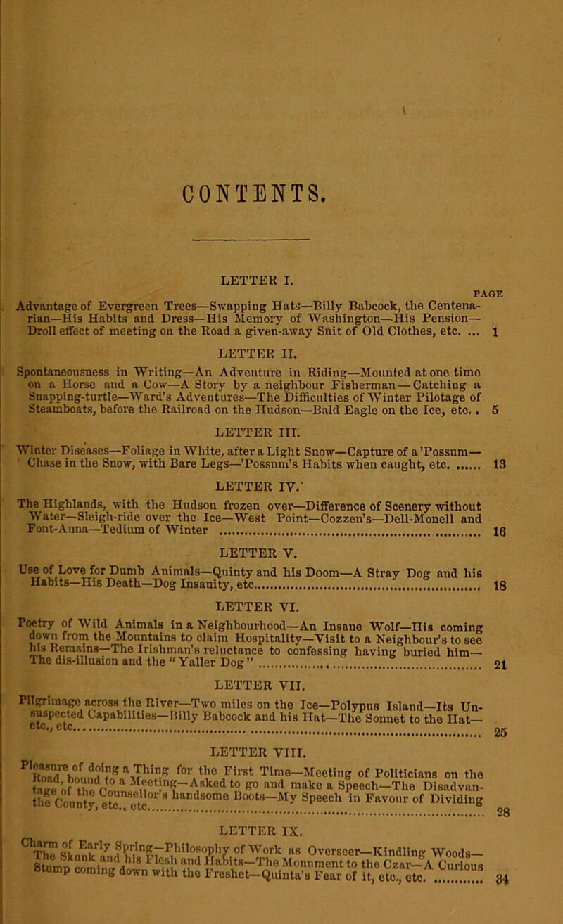 CONTENTS LETTER I. PAGE Advantage of Evergreen Trees—Swapping Hats—Billy Babcock, the Centena- rian—His Habits and Dress—His Memory of Washington—His Pension— Droll effect of meeting on the Road a given-away Suit of Old Clothes, etc. ... l LETTER II. Spontaneonsness in Writing—An Adventure in Riding—Mounted at one time on a Horse and a Cow—A Story by a neighbour Fisherman — Catching a Suapping-turtle—Ward’s Adventures—The Difficulties of Winter Pilotage of Steamboats, before the Railroad on the Hudson—Bald Eagle on the Ice, etc.. 5 LETTER III. Winter Diseases—Foliage in White, afteraLight Snow—Capture of a’Possum— Chase in the Snow, with Bare Legs—'Possum’s Habits when caught, etc 13 LETTER IV.’ The Highland^, with the Hudson frozen over—Difference of Scenery without Mater—Sleigh-ride over the Ice—West Point—Cozzen's—Dell-Monell and Font-Anna—Tedium of Winter 19 LETTER V. Use of Love for Dumb Animals—Quinty and his Doom—A Stray Dog and his Habits—His Death—Dog Insanity, etc 18 LETTER VI. Poetry of Wild Animals in a Neighbourhood—An Insane Wolf—Ills coming down from the Mountains to claim Hospitality—Visit to a Neighbour’s to see his Remains—The Irishman’s reluctance to confessing having buried him— The dis-illusion and the  Yaller Dog ” 21 LETTER VII. Pilgrimage across the River—Two miles on the Ice—Polypus Island—Its Un- suspected Capabilities—Billy Babcock and his Ilat—The Sonnet to the Hat— etc., etc 25 LETTER VIII. for the First Time-Meeting of Politicians on the tnLm of thoVn,. ‘ n !’;~A,Rked to go and make a Specch-Tho Disadvan- the County, eto etc  handsome Boots-My Speech in Favour of Dividing a8 Overseer—Kindling Woods- ajcanK and his Flesh and Habits—The Monument to the Oar-—A fnt'inna Stump coming down with the Freslmt-Quinta s Fcm of 5 eto tc. 34 28